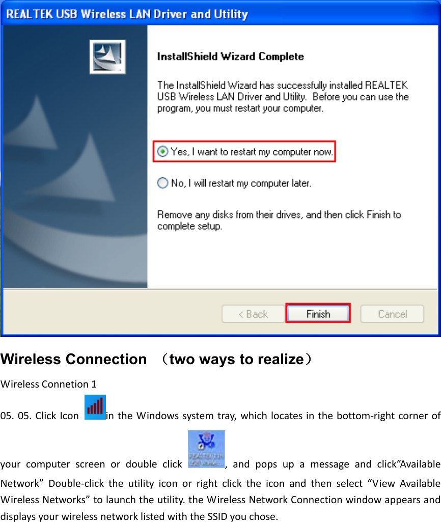 Wireless Connection  （two ways to realize） WirelessConnetion105.05.ClickIcon intheWindowssystemtray,which locatesin thebottom‐rightcorner ofyour computer screen or double click , and pops up a message and click”AvailableNetwork” Double‐click the utility icon or right click the icon and then select “View AvailableWirelessNetworks”tolaunchtheutility.theWirelessNetworkConnectionwindowappearsanddisplaysyourwirelessnetworklistedwiththeSSIDyouchose.
