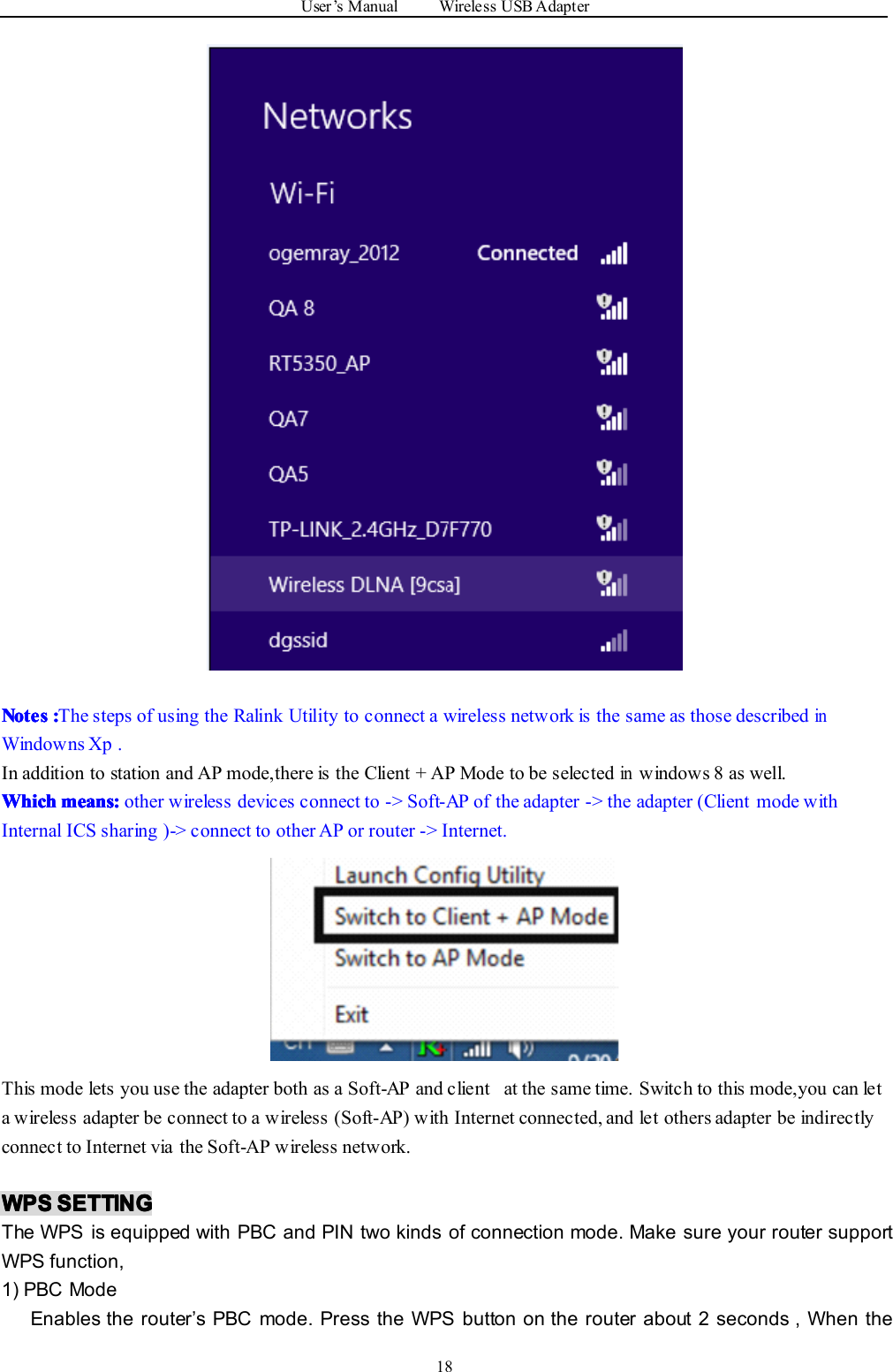 User ’ s Manual Wireless USB Adapter18NotesNotesNotesNotes ::::The steps of using the Ralink Utility to connect a wireless network is the same as those describedinWindowns Xp .In addition to station and AP mode,there is the Client + AP Mode to be selectedinwindows 8 as well.WhichWhichWhichWhich means:means:means:means: other wireless devices connect to -&gt; Soft-AP of the adapter -&gt; the adapter (Client mode withInternal ICS sharing )-&gt; connect to other AP or router -&gt; Internet.This mode lets you use the adapter both as a Soft-AP and client at the same time. Switch to this mode,you can leta wireless adapter be connect to a wireless (Soft-AP) with Internet connected, and let others adapter be indirectlyconnect to Internet via the Soft-AP wireless network.WPSWPSWPSWPS SETTINGSETTINGSETTINGSETTINGThe WPS is equipped with PBC and PIN two kinds of connection mode. Make sure your router supportWPS function,1) PBC ModeEnables the router ’ s PBC mode. Press the WPS button on the router about 2 seconds , When the