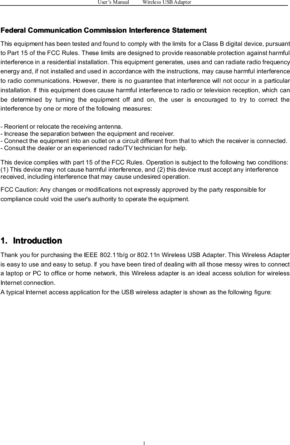 User’sManualWirelessUSBAdapter1Federal Federal Federal FederalCommunication Communication Communication CommunicationCommission Commission Commission CommissionInterference Interference Interference InterferenceStatement Statement Statement StatementThisequipmenthasbeentestedandfoundtocomplywiththelimitsforaClassBdigitaldevice,pursuanttoPart15oftheFCCRules.Theselimitsaredesignedtoprovidereasonableprotectionagainstharmfulinterferenceinaresidentialinstallation.Thisequipmentgenerates,usesandcanradiateradiofrequencyenergyand,ifnotinstalledandusedinaccordancewiththeinstructions,maycauseharmfulinterferencetoradiocommunications.However,thereisnoguaranteethatinterferencewillnotoccurinaparticularinstallation.Ifthisequipmentdoescauseharmfulinterferencetoradioortelevisionreception,whichcanbedeterminedbyturningtheequipmentoffandon,theuserisencouragedtotrytocorrecttheinterferencebyoneormoreofthefollowingmeasures:-Reorientorrelocatethereceivingantenna.-Increasetheseparationbetweentheequipmentandreceiver.-Connecttheequipmentintoanoutletonacircuitdifferentfromthattowhichthereceiverisconnected.-Consultthedealeroranexperiencedradio/TVtechnicianforhelp.Thisdevicecomplieswithpart15oftheFCCRules.Operationissubjecttothefollowingtwoconditions:(1)Thisdevicemaynotcauseharmfulinterference,and(2)thisdevicemustacceptanyinterferencereceived,includinginterferencethatmaycauseundesiredoperation.FCCCaution:Anychangesormodificationsnotexpresslyapprovedbythepartyresponsibleforcompliancecouldvoidtheuser&apos;sauthoritytooperatetheequipment.1. 1. 1. 1.Introduction Introduction Introduction IntroductionThankyouforpurchasingtheIEEE802.11b/gor802.11nWirelessUSBAdapter.ThisWirelessAdapteriseasytouseandeasytosetup.IfyouhavebeentiredofdealingwithallthosemessywirestoconnectalaptoporPCtoofficeorhomenetwork,thisWirelessadapterisanidealaccesssolutionforwirelessInternetconnection.AtypicalInternetaccessapplicationfortheUSBwirelessadapterisshownasthefollowingfigure: