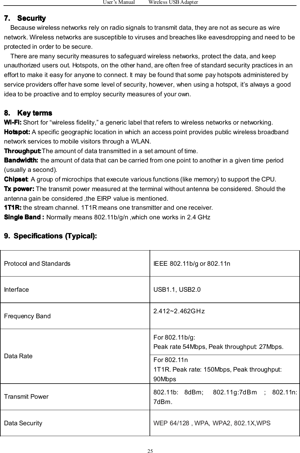 User’sManualWirelessUSBAdapter257. 7. 7. 7.Security Security Security SecurityBecausewirelessnetworksrelyonradiosignalstotransmitdata,theyarenotassecureaswirenetwork.Wirelessnetworksaresusceptibletovirusesandbreacheslikeeavesdroppingandneedtobeprotectedinordertobesecure.Therearemanysecuritymeasurestosafeguardwirelessnetworks,protectthedata,andkeepunauthorizedusersout.Hotspots,ontheotherhand,areoftenfreeofstandardsecuritypracticesinanefforttomakeiteasyforanyonetoconnect.Itmaybefoundthatsomepayhotspotsadministeredbyserviceprovidersofferhavesomelevelofsecurity,however,whenusingahotspot,it’salwaysagoodideatobeproactiveandtoemploysecuritymeasuresofyourown.8. 8. 8. 8.Key Key Key Keyterms terms terms termsWi-Fi: Wi-Fi: Wi-Fi: Wi-Fi:Shortfor“wirelessfidelity,”agenericlabelthatreferstowirelessnetworksornetworking.Hotspot: Hotspot: Hotspot: Hotspot:AspecificgeographiclocationinwhichanaccesspointprovidespublicwirelessbroadbandnetworkservicestomobilevisitorsthroughaWLAN.Throughput Throughput Throughput Throughput::::Theamountofdatatransmittedinasetamountoftime.Bandwidth Bandwidth Bandwidth Bandwidth::::theamountofdatathatcanbecarriedfromonepointtoanotherinagiventimeperiod(usuallyasecond).Chipset Chipset Chipset Chipset:Agroupofmicrochipsthatexecutevariousfunctions(likememory)tosupporttheCPU.Tx Tx Tx Txpower: power: power: power:Thetransmitpowermeasuredattheterminalwithoutantennabeconsidered.Shouldtheantennagainbeconsidered,theEIRPvalueismentioned.1T1R: 1T1R: 1T1R: 1T1R:thestreamchannel.1T1Rmeansonetransmitterandonereceiver.Single Single Single SingleBand Band Band Band::::Normallymeans802.11b/g/n,whichoneworksin2.4GHz9. 9. 9. 9.Specifications Specifications Specifications Specifications(Typical): (Typical): (Typical): (Typical):ProtocolandStandardsIEEE802.11b/gor802.11nInterfaceUSB1.1,USB2.0FrequencyBand2.412~2.462GHzDataRateFor802.11b/g:Peakrate54Mbps,Peakthroughput:27Mbps.For802.11n1T1R.Peakrate:150Mbps,Peakthroughput:90MbpsTransmitPower802.11b:8dBm;802.11g:7dBm;802.11n:7dBm.DataSecurityWEP64/128,WPA,WPA2,802.1X,WPS