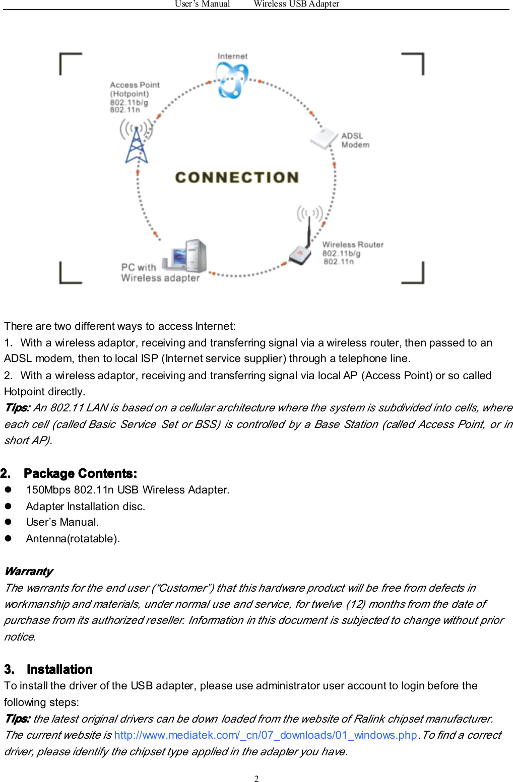 User ’ s Manual Wireless USB Adapter2There are two different ways to access Internet:1．With a wireless adaptor, receiving and transferring signal via a wireless router, then passed to anADSL modem, then to local ISP (Internet service supplier) through a telephone line.2．With a wireless adaptor, receiving and transferring signal via local AP (Access Point) or so calledHotpoint directly.Tips:Tips:Tips:Tips: An 802.11 LAN is based on a cellular architecture where the system is subdivided into cells, whereeach cell (called Basic Service Set or BSS) is controlled by a Base Station (called Access Point, or inshort AP).2.2.2.2. PackagePackagePackagePackage Contents:Contents:Contents:Contents:�150Mbps 802.11n USB Wireless Adapter.�Adapter Installation disc.�User ’ s Manual.�Antenna ( rotatable ).WarrantyWarrantyWarrantyWarrantyThe warrants for the end user ( “ Customer”) that this hardware product will be free from defects inworkmanship and materials, under normal use and service, for twelve (12) months from the date ofpurchase from its authorized reseller. Information in this document is subject ed to change without priornotice.3.3.3.3. InstallationInstallationInstallationInstallationTo install the driver of the USB adapter, please use administrator user account to login before thefollowing steps:Tips:Tips:Tips:Tips: the latest original drivers can be down loaded from the website of Ralink chipset manufacturer.The current website ishttp://www.mediatek.com/_cn/07_downloads/01_windows.php .To find a correctdriver, please identify the chipset type applied in the adapter you have.