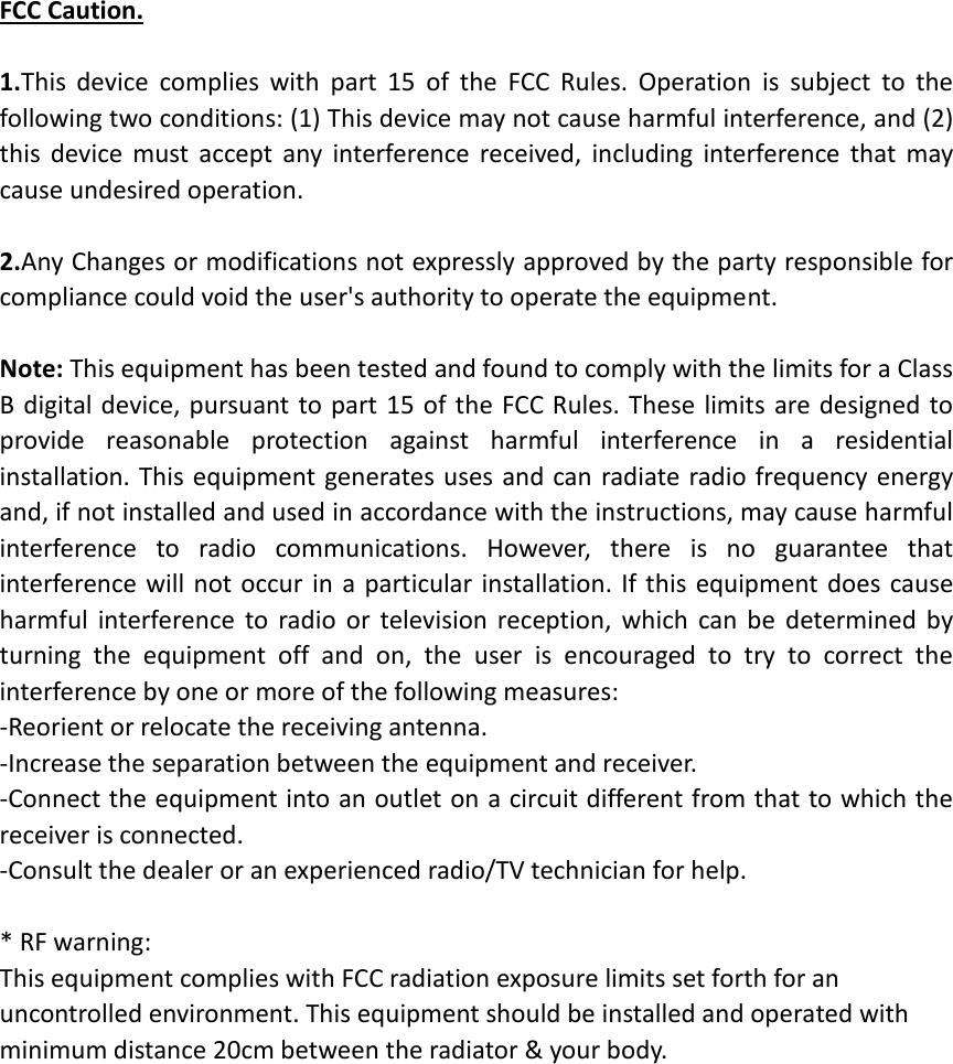 FCC Caution.  1.This  device  complies  with  part  15  of  the  FCC  Rules.  Operation  is  subject  to  the following two conditions: (1) This device may not cause harmful interference, and (2) this  device  must  accept  any  interference  received,  including  interference  that  may cause undesired operation.  2.Any Changes or modifications not expressly approved by the party responsible for compliance could void the user&apos;s authority to operate the equipment.  Note: This equipment has been tested and found to comply with the limits for a Class B digital device, pursuant  to part  15  of  the FCC Rules.  These limits  are designed to provide  reasonable  protection  against  harmful  interference  in  a  residential installation. This equipment generates uses and can radiate radio frequency energy and, if not installed and used in accordance with the instructions, may cause harmful interference  to  radio  communications.  However,  there  is  no  guarantee  that interference  will  not occur  in a particular installation. If this  equipment does cause harmful  interference  to  radio  or  television  reception,  which  can  be  determined  by turning  the  equipment  off  and  on,  the  user  is  encouraged  to  try  to  correct  the interference by one or more of the following measures: -Reorient or relocate the receiving antenna. -Increase the separation between the equipment and receiver. -Connect the equipment into an outlet on a circuit different from that to which the receiver is connected. -Consult the dealer or an experienced radio/TV technician for help.  * RF warning: This equipment complies with FCC radiation exposure limits set forth for an uncontrolled environment. This equipment should be installed and operated with minimum distance 20cm between the radiator &amp; your body. 