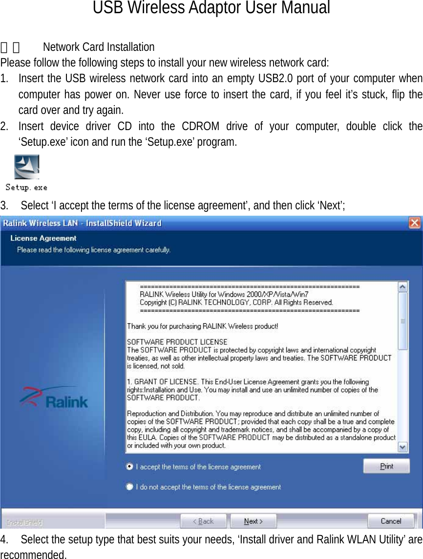 USB Wireless Adaptor User Manual  一、  Network Card Installation Please follow the following steps to install your new wireless network card: 1. Insert the USB wireless network card into an empty USB2.0 port of your computer when computer has power on. Never use force to insert the card, if you feel it&rsquo;s stuck, flip the card over and try again. 2. Insert device driver CD into the CDROM drive of your computer, double click the &lsquo;Setup.exe&rsquo; icon and run the &lsquo;Setup.exe&rsquo; program.  3.    Select &lsquo;I accept the terms of the license agreement&rsquo;, and then click &lsquo;Next&rsquo;;    4.    Select the setup type that best suits your needs, &lsquo;Install driver and Ralink WLAN Utility&rsquo; are recommended. 