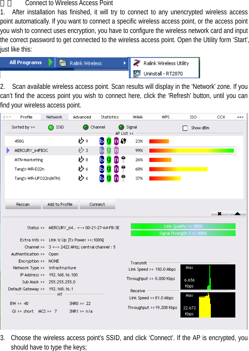  二、  Connect to Wireless Access Point   1.  After installation has finished, it will try to connect to any unencrypted wireless access point automatically. If you want to connect a specific wireless access point, or the access point you wish to connect uses encryption, you have to configure the wireless network card and input the correct password to get connected to the wireless access point. Open the Utility form &lsquo;Start&rsquo;, just like this:  2.    Scan available wireless access point. Scan results will display in the &lsquo;Network&rsquo; zone. If you can&rsquo;t find the access point you wish to connect here, click the &lsquo;Refresh&rsquo; button, until you can find your wireless access point.  3. Choose the wireless access point&rsquo;s SSID, and click &lsquo;Connect&rsquo;. If the AP is encrypted, you should have to type the keys;  