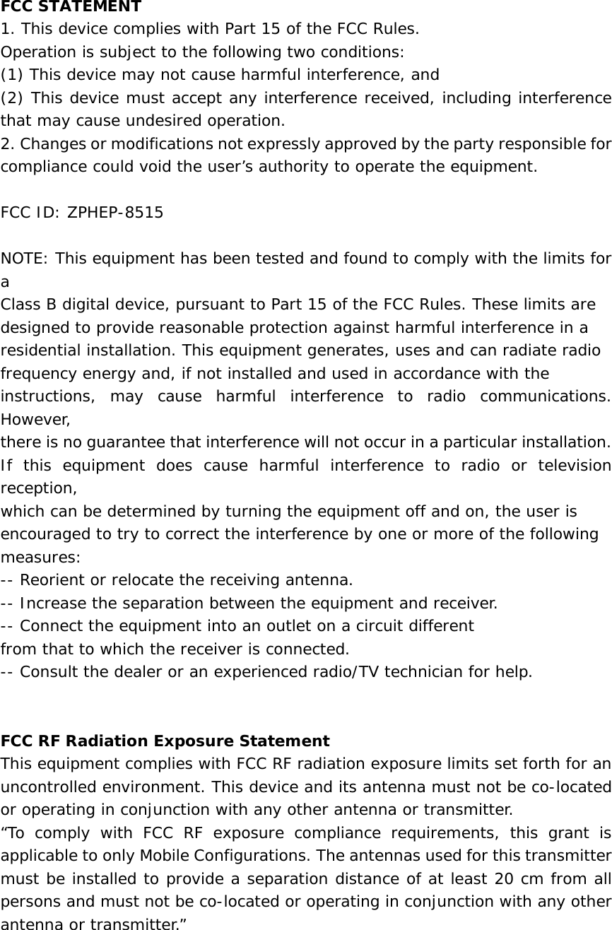  FCC STATEMENT 1. This device complies with Part 15 of the FCC Rules. Operation is subject to the following two conditions: (1) This device may not cause harmful interference, and (2) This device must accept any interference received, including interference that may cause undesired operation. 2. Changes or modifications not expressly approved by the party responsible for compliance could void the user&rsquo;s authority to operate the equipment.  FCC ID: ZPHEP-8515  NOTE: This equipment has been tested and found to comply with the limits for a Class B digital device, pursuant to Part 15 of the FCC Rules. These limits are designed to provide reasonable protection against harmful interference in a residential installation. This equipment generates, uses and can radiate radio frequency energy and, if not installed and used in accordance with the instructions, may cause harmful interference to radio communications. However, there is no guarantee that interference will not occur in a particular installation. If this equipment does cause harmful interference to radio or television reception, which can be determined by turning the equipment off and on, the user is encouraged to try to correct the interference by one or more of the following measures: -- Reorient or relocate the receiving antenna. -- Increase the separation between the equipment and receiver. -- Connect the equipment into an outlet on a circuit different from that to which the receiver is connected. -- Consult the dealer or an experienced radio/TV technician for help.   FCC RF Radiation Exposure Statement This equipment complies with FCC RF radiation exposure limits set forth for an uncontrolled environment. This device and its antenna must not be co-located or operating in conjunction with any other antenna or transmitter.  &ldquo;To comply with FCC RF exposure compliance requirements, this grant is applicable to only Mobile Configurations. The antennas used for this transmitter must be installed to provide a separation distance of at least 20 cm from all persons and must not be co-located or operating in conjunction with any other antenna or transmitter.&rdquo;  