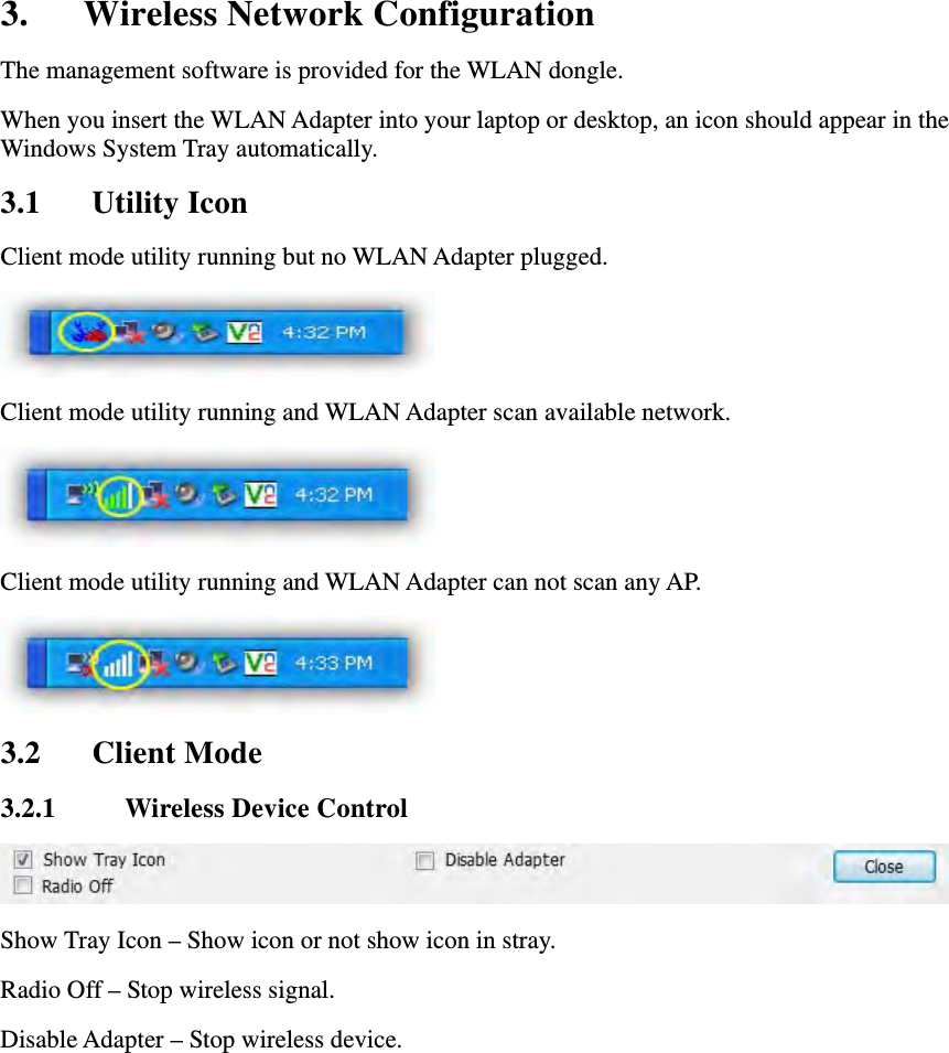 3. Wireless Network Configuration The management software is provided for the WLAN dongle.   When you insert the WLAN Adapter into your laptop or desktop, an icon should appear in the Windows System Tray automatically. 3.1 Utility Icon Client mode utility running but no WLAN Adapter plugged.  Client mode utility running and WLAN Adapter scan available network.  Client mode utility running and WLAN Adapter can not scan any AP.  3.2 Client Mode 3.2.1 Wireless Device Control  Show Tray Icon &ndash; Show icon or not show icon in stray.   Radio Off &ndash; Stop wireless signal.   Disable Adapter &ndash; Stop wireless device. 