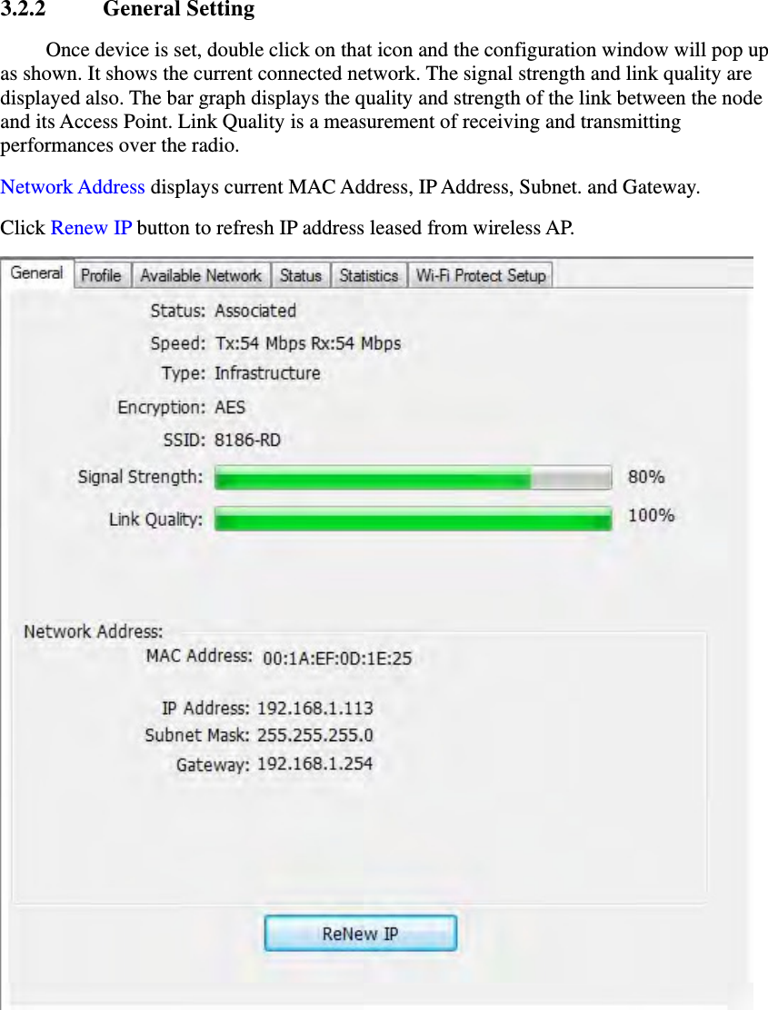3.2.2 General Setting Once device is set, double click on that icon and the configuration window will pop up as shown. It shows the current connected network. The signal strength and link quality are displayed also. The bar graph displays the quality and strength of the link between the node and its Access Point. Link Quality is a measurement of receiving and transmitting performances over the radio. Network Address displays current MAC Address, IP Address, Subnet. and Gateway.   Click Renew IP button to refresh IP address leased from wireless AP.  