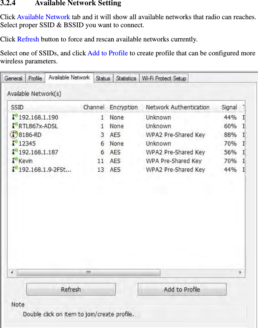 3.2.4 Available Network Setting Click Available Network tab and it will show all available networks that radio can reaches. Select proper SSID &amp; BSSID you want to connect.   Click Refresh button to force and rescan available networks currently.   Select one of SSIDs, and click Add to Profile to create profile that can be configured more wireless parameters.  