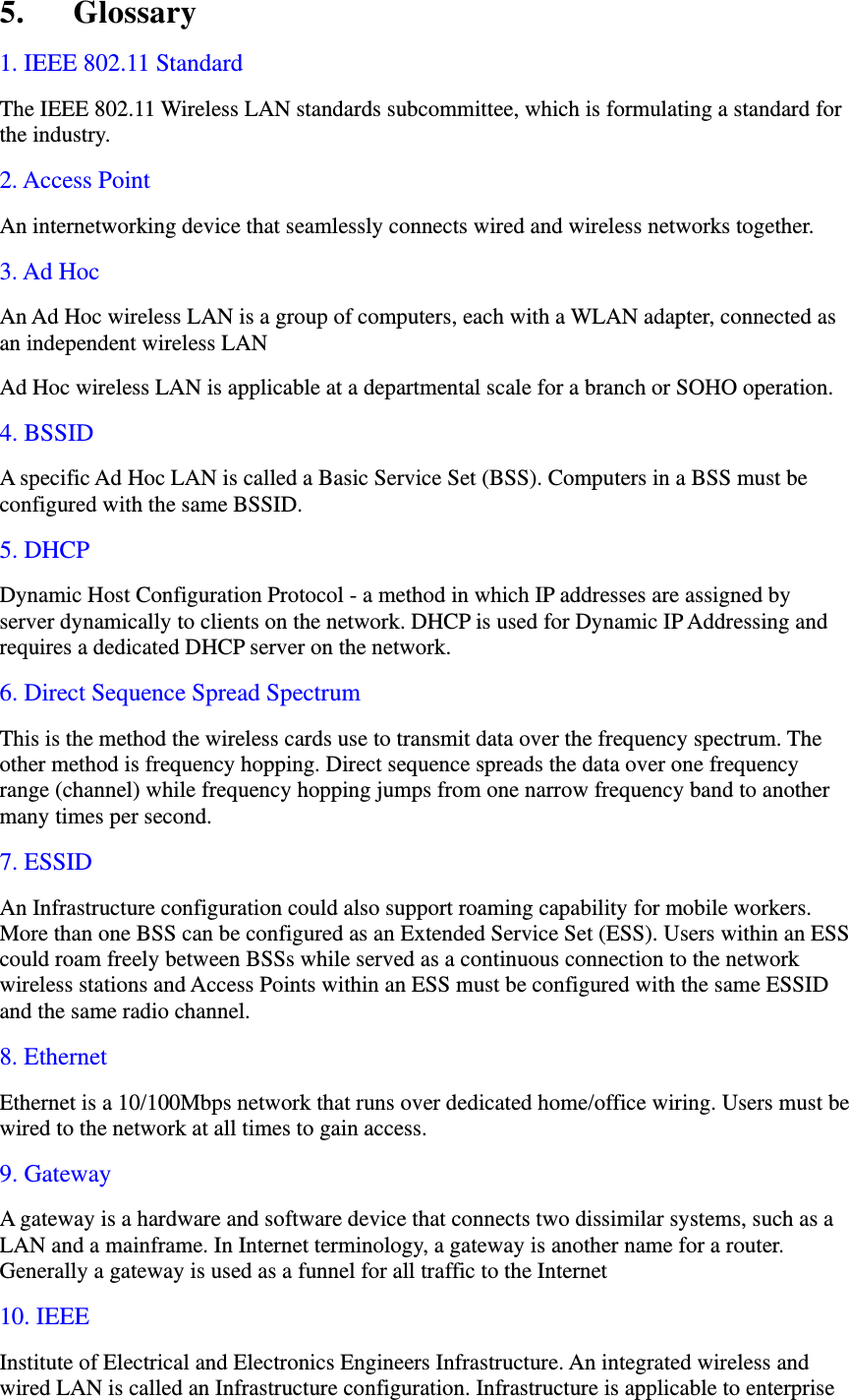 5. Glossary 1. IEEE 802.11 Standard The IEEE 802.11 Wireless LAN standards subcommittee, which is formulating a standard for the industry. 2. Access Point An internetworking device that seamlessly connects wired and wireless networks together. 3. Ad Hoc An Ad Hoc wireless LAN is a group of computers, each with a WLAN adapter, connected as an independent wireless LAN Ad Hoc wireless LAN is applicable at a departmental scale for a branch or SOHO operation. 4. BSSID A specific Ad Hoc LAN is called a Basic Service Set (BSS). Computers in a BSS must be configured with the same BSSID. 5. DHCP Dynamic Host Configuration Protocol - a method in which IP addresses are assigned by server dynamically to clients on the network. DHCP is used for Dynamic IP Addressing and requires a dedicated DHCP server on the network. 6. Direct Sequence Spread Spectrum This is the method the wireless cards use to transmit data over the frequency spectrum. The other method is frequency hopping. Direct sequence spreads the data over one frequency range (channel) while frequency hopping jumps from one narrow frequency band to another many times per second. 7. ESSID An Infrastructure configuration could also support roaming capability for mobile workers. More than one BSS can be configured as an Extended Service Set (ESS). Users within an ESS could roam freely between BSSs while served as a continuous connection to the network wireless stations and Access Points within an ESS must be configured with the same ESSID and the same radio channel. 8. Ethernet Ethernet is a 10/100Mbps network that runs over dedicated home/office wiring. Users must be wired to the network at all times to gain access. 9. Gateway A gateway is a hardware and software device that connects two dissimilar systems, such as a LAN and a mainframe. In Internet terminology, a gateway is another name for a router. Generally a gateway is used as a funnel for all traffic to the Internet 10. IEEE Institute of Electrical and Electronics Engineers Infrastructure. An integrated wireless and wired LAN is called an Infrastructure configuration. Infrastructure is applicable to enterprise 