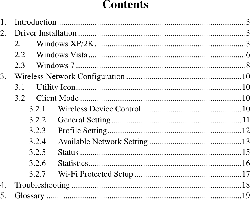 Contents 1. Introduction .......................................................................................... 3 2. Driver Installation ................................................................................ 3 2.1 Windows XP/2K ........................................................................ 3 2.2 Windows Vista ........................................................................... 6 2.3 Windows 7 ................................................................................. 8 3. Wireless Network Configuration ....................................................... 10 3.1 Utility Icon ............................................................................... 10 3.2 Client Mode ............................................................................. 10 3.2.1 Wireless Device Control ............................................... 10 3.2.2 General Setting .............................................................. 11 3.2.3 Profile Setting ................................................................ 12 3.2.4 Available Network Setting ............................................ 13 3.2.5 Status ............................................................................. 15 3.2.6 Statistics ......................................................................... 16 3.2.7 Wi-Fi Protected Setup ................................................... 17 4. Troubleshooting ................................................................................. 18 5. Glossary ............................................................................................. 19  
