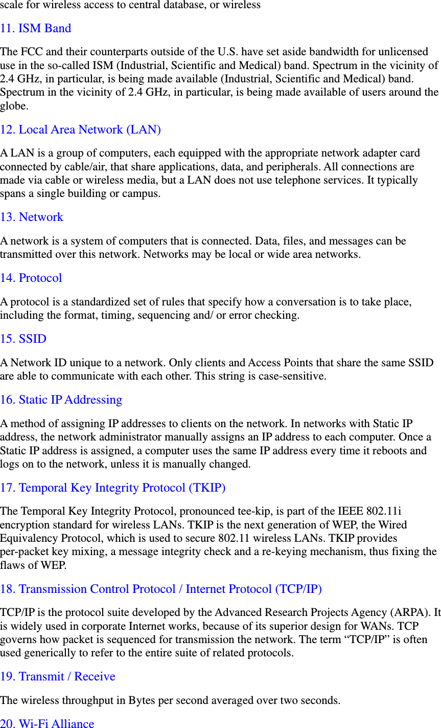 scale for wireless access to central database, or wireless   11. ISM Band The FCC and their counterparts outside of the U.S. have set aside bandwidth for unlicensed use in the so-called ISM (Industrial, Scientific and Medical) band. Spectrum in the vicinity of 2.4 GHz, in particular, is being made available (Industrial, Scientific and Medical) band. Spectrum in the vicinity of 2.4 GHz, in particular, is being made available of users around the globe. 12. Local Area Network (LAN) A LAN is a group of computers, each equipped with the appropriate network adapter card connected by cable/air, that share applications, data, and peripherals. All connections are made via cable or wireless media, but a LAN does not use telephone services. It typically spans a single building or campus. 13. Network A network is a system of computers that is connected. Data, files, and messages can be transmitted over this network. Networks may be local or wide area networks. 14. Protocol A protocol is a standardized set of rules that specify how a conversation is to take place, including the format, timing, sequencing and/ or error checking. 15. SSID A Network ID unique to a network. Only clients and Access Points that share the same SSID are able to communicate with each other. This string is case-sensitive. 16. Static IP Addressing A method of assigning IP addresses to clients on the network. In networks with Static IP address, the network administrator manually assigns an IP address to each computer. Once a Static IP address is assigned, a computer uses the same IP address every time it reboots and logs on to the network, unless it is manually changed. 17. Temporal Key Integrity Protocol (TKIP) The Temporal Key Integrity Protocol, pronounced tee-kip, is part of the IEEE 802.11i encryption standard for wireless LANs. TKIP is the next generation of WEP, the Wired Equivalency Protocol, which is used to secure 802.11 wireless LANs. TKIP provides per-packet key mixing, a message integrity check and a re-keying mechanism, thus fixing the flaws of WEP. 18. Transmission Control Protocol / Internet Protocol (TCP/IP) TCP/IP is the protocol suite developed by the Advanced Research Projects Agency (ARPA). It is widely used in corporate Internet works, because of its superior design for WANs. TCP governs how packet is sequenced for transmission the network. The term &ldquo;TCP/IP&rdquo; is often used generically to refer to the entire suite of related protocols. 19. Transmit / Receive The wireless throughput in Bytes per second averaged over two seconds. 20. Wi-Fi Alliance 