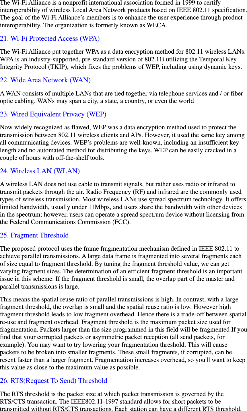 The Wi-Fi Alliance is a nonprofit international association formed in 1999 to certify interoperability of wireless Local Area Network products based on IEEE 802.11 specification. The goal of the Wi-Fi Alliance&rsquo;s members is to enhance the user experience through product interoperability. The organization is formerly known as WECA. 21. Wi-Fi Protected Access (WPA) The Wi-Fi Alliance put together WPA as a data encryption method for 802.11 wireless LANs. WPA is an industry-supported, pre-standard version of 802.11i utilizing the Temporal Key Integrity Protocol (TKIP), which fixes the problems of WEP, including using dynamic keys. 22. Wide Area Network (WAN) A WAN consists of multiple LANs that are tied together via telephone services and / or fiber optic cabling. WANs may span a city, a state, a country, or even the world 23. Wired Equivalent Privacy (WEP) Now widely recognized as flawed, WEP was a data encryption method used to protect the transmission between 802.11 wireless clients and APs. However, it used the same key among all communicating devices. WEP&rsquo;s problems are well-known, including an insufficient key length and no automated method for distributing the keys. WEP can be easily cracked in a couple of hours with off-the-shelf tools. 24. Wireless LAN (WLAN) A wireless LAN does not use cable to transmit signals, but rather uses radio or infrared to transmit packets through the air. Radio Frequency (RF) and infrared are the commonly used types of wireless transmission. Most wireless LANs use spread spectrum technology. It offers limited bandwidth, usually under 11Mbps, and users share the bandwidth with other devices in the spectrum; however, users can operate a spread spectrum device without licensing from the Federal Communications Commission (FCC). 25. Fragment Threshold The proposed protocol uses the frame fragmentation mechanism defined in IEEE 802.11 to achieve parallel transmissions. A large data frame is fragmented into several fragments each of size equal to fragment threshold. By tuning the fragment threshold value, we can get varying fragment sizes. The determination of an efficient fragment threshold is an important issue in this scheme. If the fragment threshold is small, the overlap part of the master and parallel transmissions is large.   This means the spatial reuse ratio of parallel transmissions is high. In contrast, with a large fragment threshold, the overlap is small and the spatial reuse ratio is low. However high fragment threshold leads to low fragment overhead. Hence there is a trade-off between spatial re-use and fragment overhead. Fragment threshold is the maximum packet size used for fragmentation. Packets larger than the size programmed in this field will be fragmented If you find that your corrupted packets or asymmetric packet reception (all send packets, for example). You may want to try lowering your fragmentation threshold. This will cause packets to be broken into smaller fragments. These small fragments, if corrupted, can be resent faster than a larger fragment. Fragmentation increases overhead, so you'll want to keep this value as close to the maximum value as possible. 26. RTS(Request To Send) Threshold The RTS threshold is the packet size at which packet transmission is governed by the RTS/CTS transaction. The IEEE802.11-1997 standard allows for short packets to be transmitted without RTS/CTS transactions. Each station can have a different RTS threshold. 