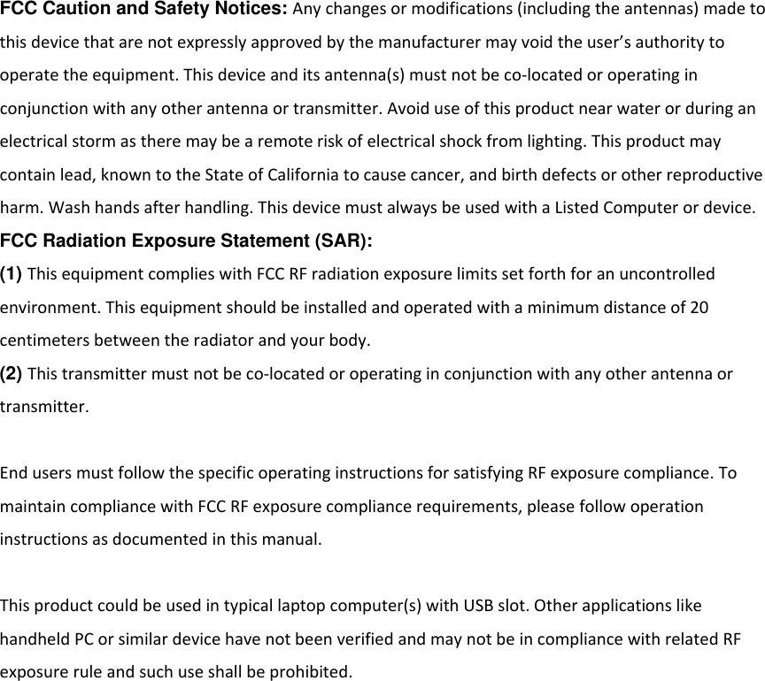 FCC Caution and Safety Notices: Anychangesormodifications(includingtheantennas)madetothisdevicethatarenotexpresslyapprovedbythemanufacturermayvoidtheuser&rsquo;sauthoritytooperatetheequipment.Thisdeviceanditsantenna(s)mustnotbeco‐locatedoroperatinginconjunctionwithanyotherantennaortransmitter.Avoiduseofthisproductnearwaterorduringanelectricalstormastheremaybearemoteriskofelectricalshockfromlighting.Thisproductmaycontainlead,knowntotheStateofCaliforniatocausecancer,andbirthdefectsorotherreproductiveharm.Washhandsafterhandling.ThisdevicemustalwaysbeusedwithaListedComputerordevice.FCC Radiation Exposure Statement (SAR): (1) ThisequipmentcomplieswithFCCRFradiationexposurelimitssetforthforanuncontrolledenvironment.Thisequipmentshouldbeinstalledandoperatedwithaminimumdistanceof20centimetersbetweentheradiatorandyourbody.(2) Thistransmittermustnotbeco‐locatedoroperatinginconjunctionwithanyotherantennaortransmitter.EndusersmustfollowthespecificoperatinginstructionsforsatisfyingRFexposurecompliance.TomaintaincompliancewithFCCRFexposurecompliancerequirements,pleasefollowoperationinstructionsasdocumentedinthismanual.Thisproductcouldbeusedintypicallaptopcomputer(s)withUSBslot.OtherapplicationslikehandheldPCorsimilardevicehavenotbeenverifiedandmaynotbeincompliancewithrelatedRFexposureruleandsuchuseshallbeprohibited.