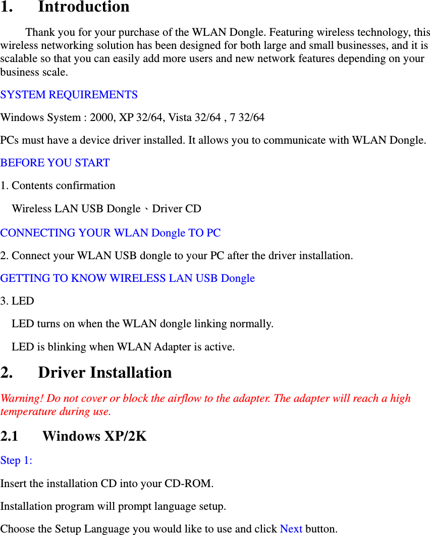 1. Introduction Thank you for your purchase of the WLAN Dongle. Featuring wireless technology, this wireless networking solution has been designed for both large and small businesses, and it is scalable so that you can easily add more users and new network features depending on your business scale. SYSTEM REQUIREMENTS Windows System : 2000, XP 32/64, Vista 32/64 , 7 32/64   PCs must have a device driver installed. It allows you to communicate with WLAN Dongle. BEFORE YOU START 1. Contents confirmation     Wireless LAN USB Dongle、Driver CD CONNECTING YOUR WLAN Dongle TO PC   2. Connect your WLAN USB dongle to your PC after the driver installation. GETTING TO KNOW WIRELESS LAN USB Dongle 3. LED   LED turns on when the WLAN dongle linking normally.   LED is blinking when WLAN Adapter is active. 2. Driver Installation Warning! Do not cover or block the airflow to the adapter. The adapter will reach a high temperature during use. 2.1 Windows XP/2K Step 1: Insert the installation CD into your CD-ROM.   Installation program will prompt language setup.   Choose the Setup Language you would like to use and click Next button. 