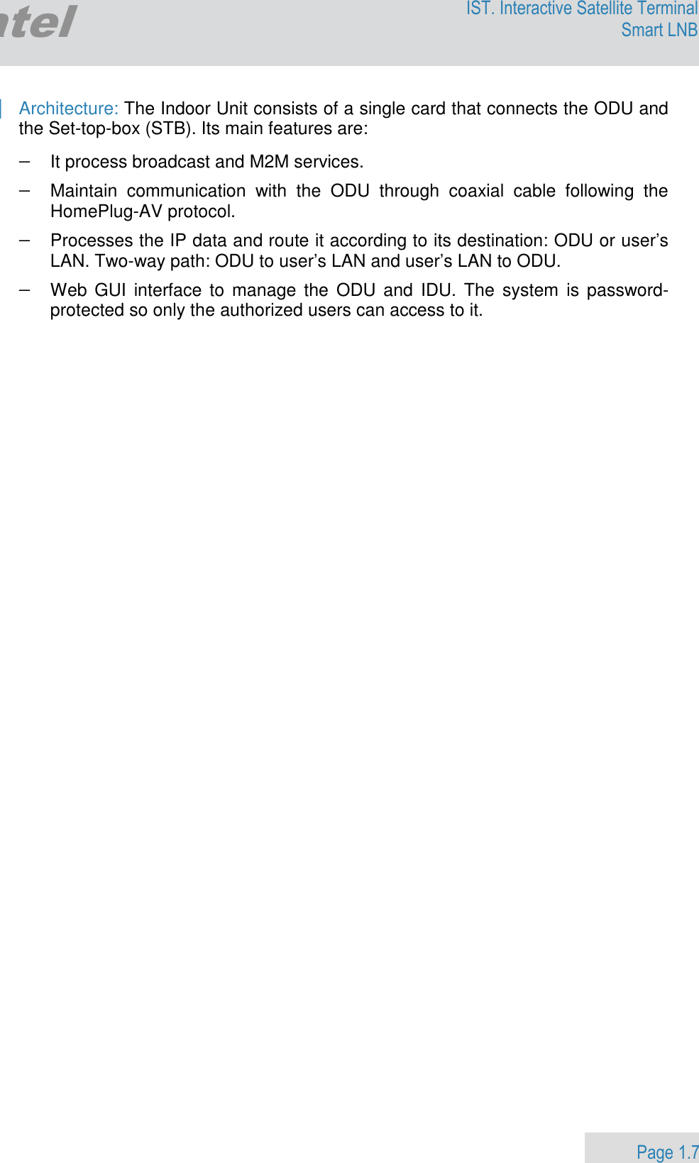                 Page 1.7 Egatel IST. Interactive Satellite Terminal Smart LNB  | Architecture: The Indoor Unit consists of a single card that connects the ODU and the Set-top-box (STB). Its main features are: − It process broadcast and M2M services.  − Maintain  communication  with  the  ODU  through  coaxial  cable  following  the HomePlug-AV protocol. − Processes the IP data and route it according to its destination: ODU or user’s LAN. Two-way path: ODU to user’s LAN and user’s LAN to ODU. − Web GUI  interface to  manage  the  ODU and  IDU.  The  system  is password-protected so only the authorized users can access to it.          