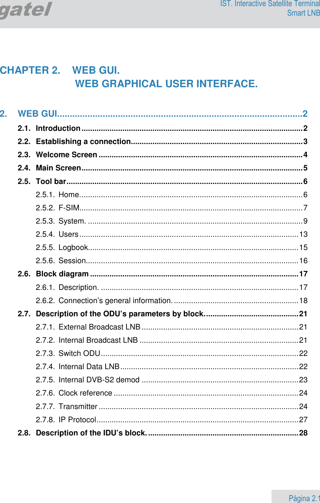                    Página 2.1        Egatel IST. Interactive Satellite Terminal Smart LNB    CHAPTER 2.  WEB GUI.    WEB GRAPHICAL USER INTERFACE.   2. WEB GUI ................................................................................................. 2 2.1. Introduction ....................................................................................................... 2 2.2. Establishing a connection ................................................................................ 3 2.3. Welcome Screen ............................................................................................... 4 2.4. Main Screen ....................................................................................................... 5 2.5. Tool bar .............................................................................................................. 6 2.5.1. Home. ....................................................................................................... 6 2.5.2. F-SIM........................................................................................................ 7 2.5.3. System. .................................................................................................... 9 2.5.4. Users ...................................................................................................... 13 2.5.5. Logbook.................................................................................................. 15 2.5.6. Session................................................................................................... 16 2.6. Block diagram ................................................................................................. 17 2.6.1. Description. ............................................................................................ 17 2.6.2. Connection’s general information. .......................................................... 18 2.7. Description of the ODU’s parameters by block. ........................................... 21 2.7.1. External Broadcast LNB ......................................................................... 21 2.7.2. Internal Broadcast LNB .......................................................................... 21 2.7.3. Switch ODU ............................................................................................ 22 2.7.4. Internal Data LNB ................................................................................... 22 2.7.5. Internal DVB-S2 demod ......................................................................... 23 2.7.6. Clock reference ...................................................................................... 24 2.7.7. Transmitter ............................................................................................. 24 2.7.8. IP Protocol .............................................................................................. 27 2.8. Description of the IDU’s block. ...................................................................... 28  