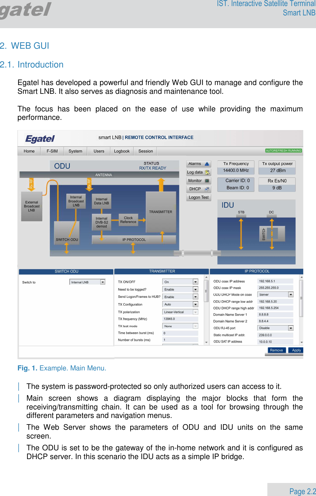                 Page 2.2 Egatel IST. Interactive Satellite Terminal Smart LNB  2.  WEB GUI  2.1. Introduction  Egatel has developed a powerful and friendly Web GUI to manage and configure the Smart LNB. It also serves as diagnosis and maintenance tool.  The  focus  has  been  placed  on  the  ease  of  use  while  providing  the  maximum performance.    Fig. 1. Example. Main Menu.  | The system is password-protected so only authorized users can access to it. | Main  screen  shows  a  diagram  displaying  the  major  blocks  that  form  the receiving/transmitting  chain.  It  can  be  used  as  a  tool  for  browsing  through  the different parameters and navigation menus. | The  Web  Server  shows  the  parameters  of  ODU  and  IDU  units  on  the  same screen. | The ODU is set to be the gateway of the in-home network and it is configured as DHCP server. In this scenario the IDU acts as a simple IP bridge.  