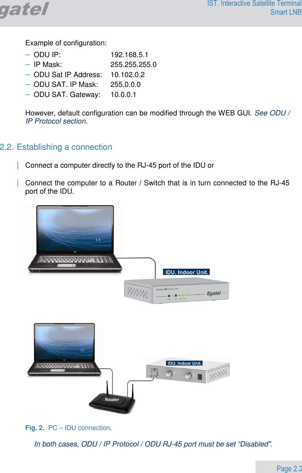                 Page 2.3 Egatel IST. Interactive Satellite Terminal Smart LNB  Example of configuration: − ODU IP:   192.168.5.1 − IP Mask:   255.255.255.0 − ODU Sat IP Address:  10.102.0.2        − ODU SAT. IP Mask:  255.0.0.0 − ODU SAT. Gateway:  10.0.0.1  However, default configuration can be modified through the WEB GUI. See ODU / IP Protocol section.    2.2. Establishing a connection  | Connect a computer directly to the RJ-45 port of the IDU or  | Connect the computer to a Router / Switch that is in turn connected to the RJ-45 port of the IDU.        Fig. 2.  PC – IDU connection.  In both cases, ODU / IP Protocol / ODU RJ-45 port must be set “Disabled”. 