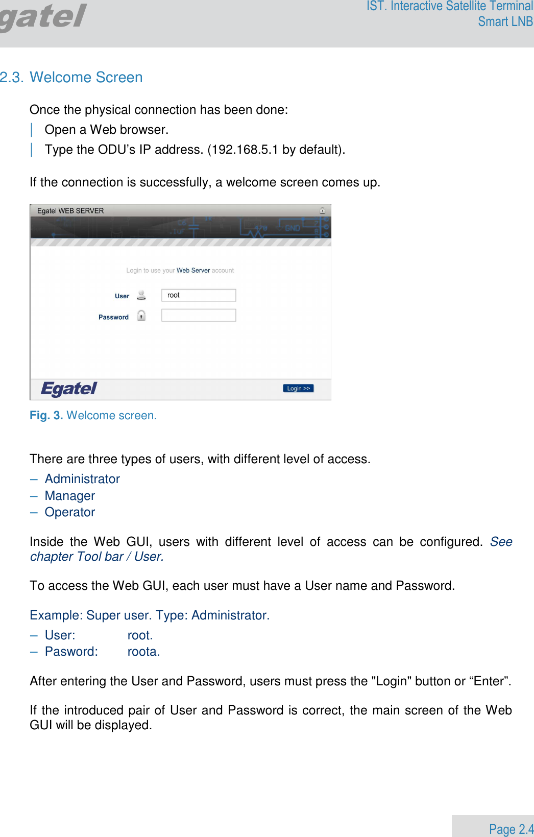                 Page 2.4 Egatel IST. Interactive Satellite Terminal Smart LNB  2.3. Welcome Screen  Once the physical connection has been done:     | Open a Web browser. | Type the ODU’s IP address. (192.168.5.1 by default).  If the connection is successfully, a welcome screen comes up.    Fig. 3. Welcome screen.    There are three types of users, with different level of access.   − Administrator  − Manager − Operator   Inside  the  Web  GUI,  users  with  different  level  of  access  can  be  configured.  See chapter Tool bar / User.  To access the Web GUI, each user must have a User name and Password.   Example: Super user. Type: Administrator. − User:   root. − Pasword:   roota.  After entering the User and Password, users must press the &quot;Login&quot; button or “Enter”.   If the introduced pair of User and Password is correct, the main screen of the Web GUI will be displayed.   