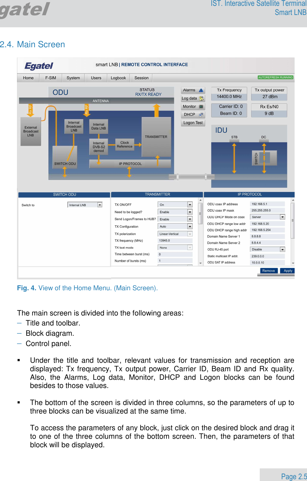                 Page 2.5 Egatel IST. Interactive Satellite Terminal Smart LNB  2.4. Main Screen    Fig. 4. View of the Home Menu. (Main Screen).   The main screen is divided into the following areas: − Title and toolbar. − Block diagram. − Control panel.    Under  the  title  and  toolbar,  relevant  values for  transmission  and  reception  are displayed: Tx frequency, Tx output power, Carrier ID, Beam ID and Rx quality. Also,  the  Alarms,  Log  data,  Monitor,  DHCP  and  Logon  blocks  can  be  found besides to those values.    The bottom of the screen is divided in three columns, so the parameters of up to three blocks can be visualized at the same time.  To access the parameters of any block, just click on the desired block and drag it to one of the three columns of the bottom screen. Then, the parameters of that block will be displayed.   