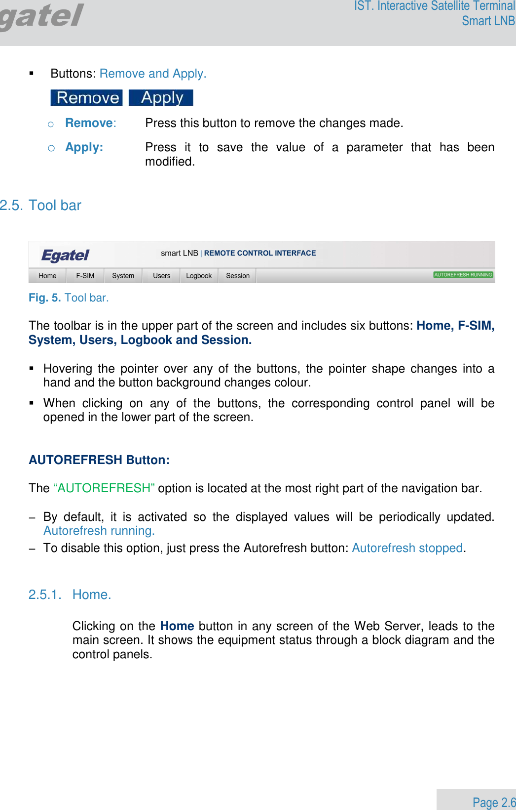                 Page 2.6 Egatel IST. Interactive Satellite Terminal Smart LNB    Buttons: Remove and Apply.     o Remove:  Press this button to remove the changes made.  o Apply:  Press  it  to  save  the  value  of  a  parameter  that  has  been modified.   2.5. Tool bar     Fig. 5. Tool bar.  The toolbar is in the upper part of the screen and includes six buttons: Home, F-SIM, System, Users, Logbook and Session.    Hovering  the  pointer  over  any  of  the  buttons,  the  pointer  shape  changes  into a hand and the button background changes colour.   When  clicking  on  any  of  the  buttons,  the  corresponding  control  panel  will  be opened in the lower part of the screen.   AUTOREFRESH Button:  The “AUTOREFRESH” option is located at the most right part of the navigation bar.   −  By  default,  it  is  activated  so  the  displayed  values  will  be  periodically  updated. Autorefresh running.  −  To disable this option, just press the Autorefresh button: Autorefresh stopped.   2.5.1.  Home.  Clicking on the Home button in any screen of the Web Server, leads to the main screen. It shows the equipment status through a block diagram and the control panels.   