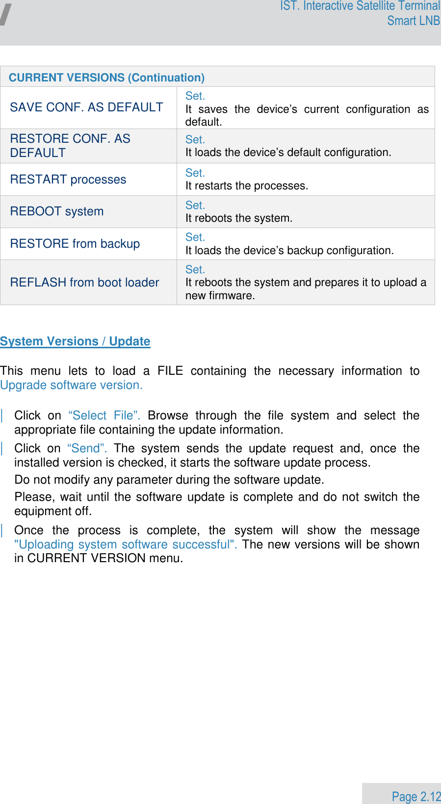                 Page 2.12 Egatel IST. Interactive Satellite Terminal Smart LNB  CURRENT VERSIONS (Continuation) SAVE CONF. AS DEFAULT Set.  It  saves  the  device’s  current  configuration  as default. RESTORE CONF. AS DEFAULT Set.  It loads the device’s default configuration. RESTART processes Set. It restarts the processes.  REBOOT system Set. It reboots the system. RESTORE from backup Set. It loads the device’s backup configuration. REFLASH from boot loader Set. It reboots the system and prepares it to upload a new firmware.   System Versions / Update  This  menu  lets  to  load  a  FILE  containing  the  necessary  information  to Upgrade software version.     | Click  on  “Select  File”.  Browse  through  the  file  system  and  select  the appropriate file containing the update information. | Click  on  “Send”.  The  system  sends  the  update  request  and,  once  the installed version is checked, it starts the software update process.  Do not modify any parameter during the software update. Please, wait until the software update is complete and do not switch the equipment off. | Once  the  process  is  complete,  the  system  will  show  the  message &quot;Uploading system software successful&quot;. The new versions will be shown in CURRENT VERSION menu. 