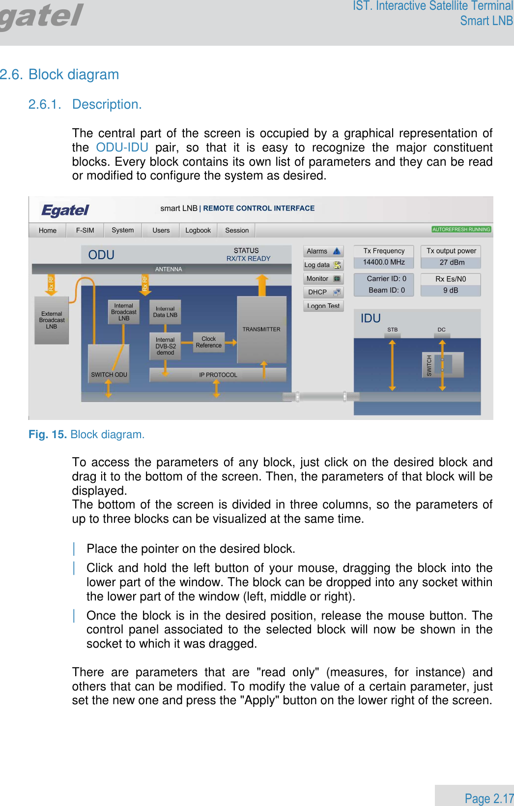                 Page 2.17 Egatel IST. Interactive Satellite Terminal Smart LNB  2.6. Block diagram  2.6.1.  Description.  The central part of the screen is occupied by a graphical representation of the  ODU-IDU  pair,  so  that  it  is  easy  to  recognize  the  major  constituent blocks. Every block contains its own list of parameters and they can be read or modified to configure the system as desired.    Fig. 15. Block diagram.  To access the parameters of any block, just click on the desired block and drag it to the bottom of the screen. Then, the parameters of that block will be displayed. The bottom of the screen is divided in three columns, so the parameters of up to three blocks can be visualized at the same time.  | Place the pointer on the desired block. | Click and hold the left button of your mouse, dragging the block into the lower part of the window. The block can be dropped into any socket within the lower part of the window (left, middle or right). | Once the block is in the desired position, release the mouse button. The control  panel associated  to  the  selected block  will now  be shown in  the socket to which it was dragged.   There  are  parameters  that  are  &quot;read  only&quot;  (measures,  for  instance)  and others that can be modified. To modify the value of a certain parameter, just set the new one and press the &quot;Apply&quot; button on the lower right of the screen. 