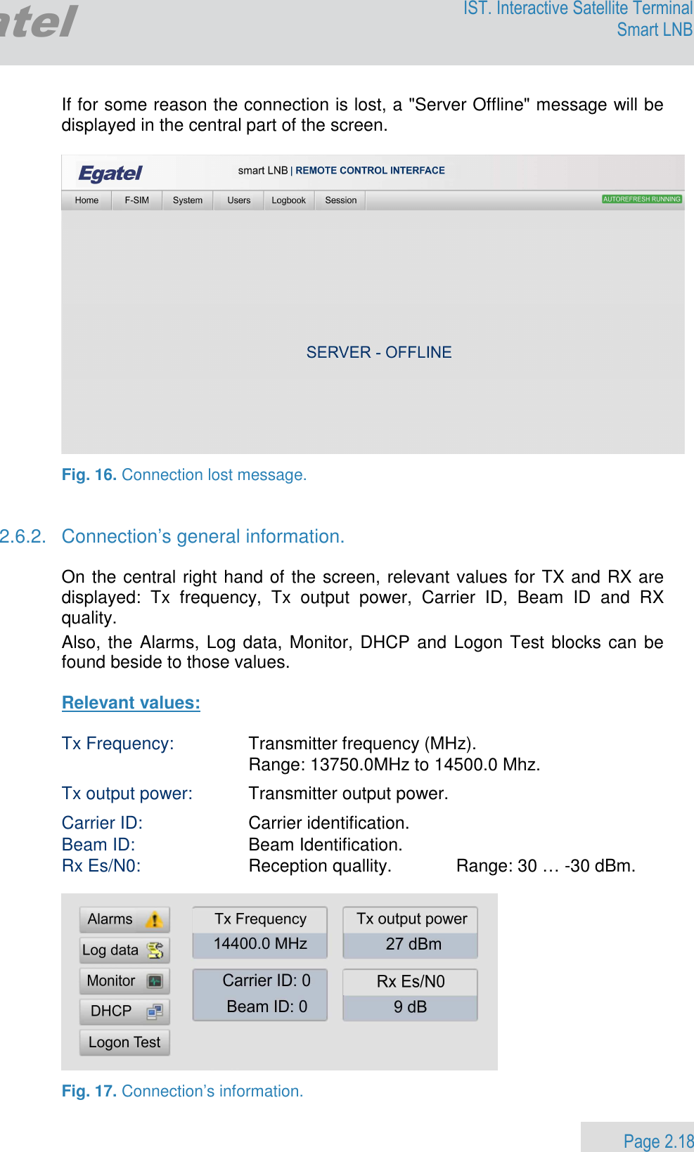                 Page 2.18 Egatel IST. Interactive Satellite Terminal Smart LNB  If for some reason the connection is lost, a &quot;Server Offline&quot; message will be displayed in the central part of the screen.    Fig. 16. Connection lost message.   2.6.2.  Connection’s general information.  On the central right hand of the screen, relevant values for TX and RX are displayed:  Tx  frequency,  Tx  output  power,  Carrier  ID,  Beam  ID  and  RX quality.  Also, the Alarms, Log data, Monitor, DHCP and Logon Test blocks can be found beside to those values.   Relevant values:  Tx Frequency:  Transmitter frequency (MHz).      Range: 13750.0MHz to 14500.0 Mhz. Tx output power:  Transmitter output power.    Carrier ID:   Carrier identification.  Beam ID:  Beam Identification.  Rx Es/N0:  Reception quallity.   Range: 30 … -30 dBm.    Fig. 17. Connection’s information. 