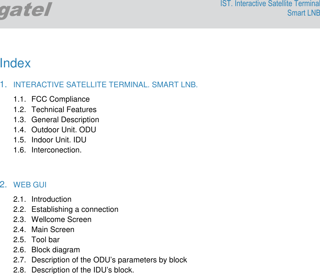              Egatel IST. Interactive Satellite Terminal Smart LNB  Index   1.  INTERACTIVE SATELLITE TERMINAL. SMART LNB. 1.1.  FCC Compliance 1.2.  Technical Features 1.3.  General Description 1.4.  Outdoor Unit. ODU 1.5.  Indoor Unit. IDU 1.6.  Interconection.   2.  WEB GUI 2.1.  Introduction 2.2.  Establishing a connection 2.3.  Wellcome Screen 2.4.  Main Screen 2.5.  Tool bar 2.6.  Block diagram  2.7.  Description of the ODU’s parameters by block 2.8.  Description of the IDU’s block.   