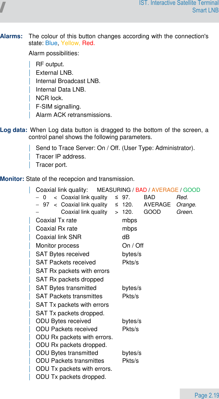                 Page 2.19 Egatel IST. Interactive Satellite Terminal Smart LNB  Alarms:   The colour of this button changes according with the connection&apos;s state: Blue, Yellow, Red.  Alarm possibilities: | RF output. | External LNB. | Internal Broadcast LNB. | Internal Data LNB. | NCR lock. | F-SIM signalling. | Alarm ACK retransmissions.  Log data:  When Log data button is dragged to the bottom of the screen, a control panel shows the following parameters.   | Send to Trace Server: On / Off. (User Type: Administrator). | Tracer IP address. | Tracer port.  Monitor: State of the recepcion and transmission. | Coaxial link quality:  MEASURING / BAD / AVERAGE / GOOD −  0  &lt;  Coaxial link quality  ≤  97.     BAD   Red. −  97  &lt;  Coaxial link quality  ≤  120.    AVERAGE  Orange. −      Coaxial link quality   &gt;  120.    GOOD  Green. | Coaxial Tx rate   mbps | Coaxial Rx rate   mbps | Coaxial link SNR   dB | Monitor process  On / Off | SAT Bytes received   bytes/s | SAT Packets received   Pkts/s | SAT Rx packets with errors | SAT Rx packets dropped | SAT Bytes transmitted   bytes/s | SAT Packets transmittes   Pkts/s | SAT Tx packets with errors | SAT Tx packets dropped. | ODU Bytes received   bytes/s | ODU Packets received   Pkts/s | ODU Rx packets with errors. | ODU Rx packets dropped. | ODU Bytes transmitted   bytes/s | ODU Packets transmittes   Pkts/s | ODU Tx packets with errors. | ODU Tx packets dropped. 