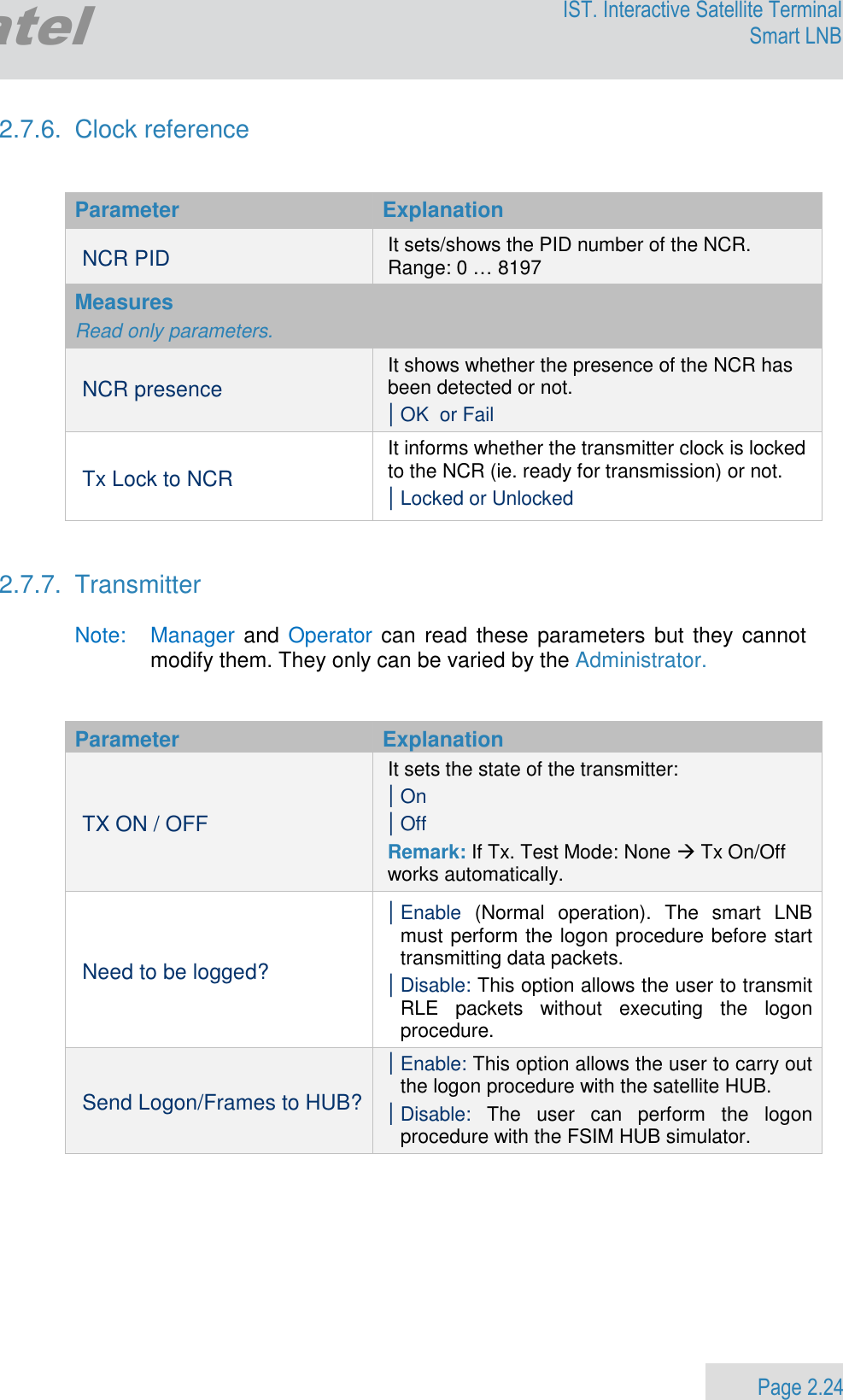                 Page 2.24 Egatel IST. Interactive Satellite Terminal Smart LNB  2.7.6.  Clock reference   Parameter  Explanation NCR PID It sets/shows the PID number of the NCR. Range: 0 … 8197 Measures  Read only parameters. NCR presence It shows whether the presence of the NCR has been detected or not. | OK  or Fail Tx Lock to NCR It informs whether the transmitter clock is locked to the NCR (ie. ready for transmission) or not. | Locked or Unlocked   2.7.7.  Transmitter  Note:   Manager and Operator can read these parameters but  they cannot modify them. They only can be varied by the Administrator.   Parameter  Explanation TX ON / OFF It sets the state of the transmitter: | On  | Off Remark: If Tx. Test Mode: None  Tx On/Off works automatically. Need to be logged? | Enable  (Normal  operation).  The  smart  LNB must perform the logon procedure before start transmitting data packets. | Disable: This option allows the user to transmit RLE  packets  without  executing  the  logon procedure. Send Logon/Frames to HUB? | Enable: This option allows the user to carry out the logon procedure with the satellite HUB.  | Disable:  The  user  can  perform  the  logon procedure with the FSIM HUB simulator.   