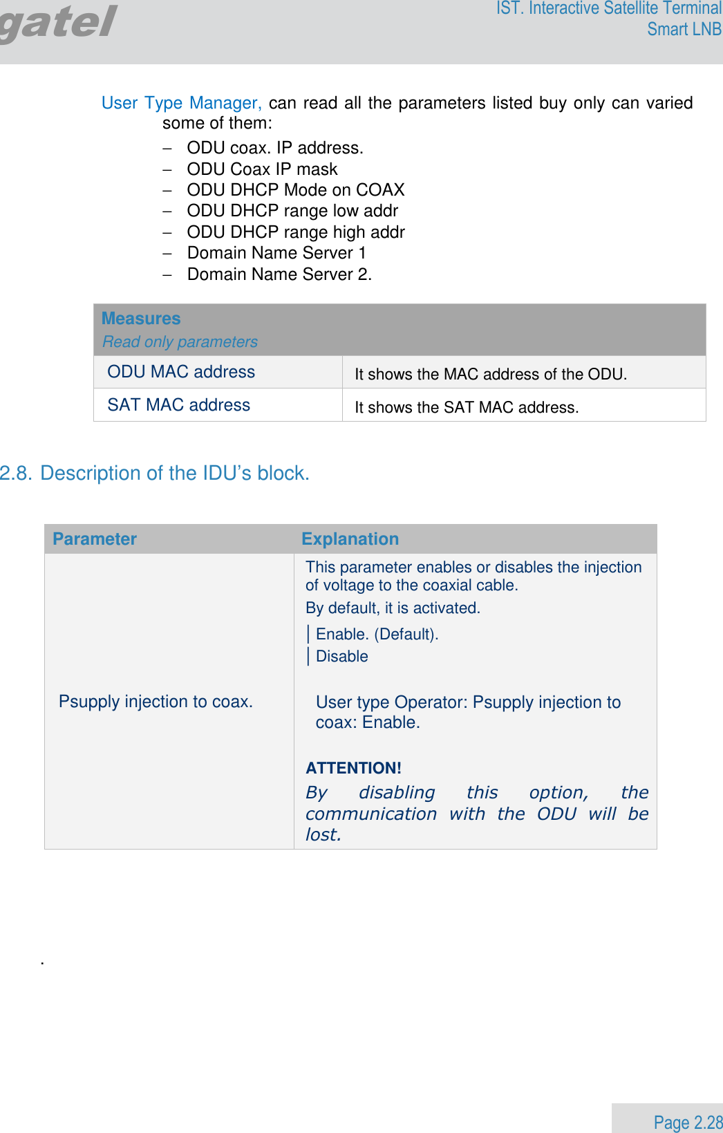                 Page 2.28 Egatel IST. Interactive Satellite Terminal Smart LNB  User Type Manager, can read all the parameters listed buy only can varied some of them:  −  ODU coax. IP address. −  ODU Coax IP mask −  ODU DHCP Mode on COAX −  ODU DHCP range low addr −  ODU DHCP range high addr −  Domain Name Server 1 −  Domain Name Server 2.  Measures  Read only parameters ODU MAC address It shows the MAC address of the ODU. SAT MAC address It shows the SAT MAC address.   2.8. Description of the IDU’s block.   Parameter  Explanation Psupply injection to coax. This parameter enables or disables the injection of voltage to the coaxial cable.  By default, it is activated. | Enable. (Default).  | Disable  User type Operator: Psupply injection to coax: Enable.  ATTENTION!   By  disabling  this  option,  the communication  with  the  ODU  will  be lost.       .