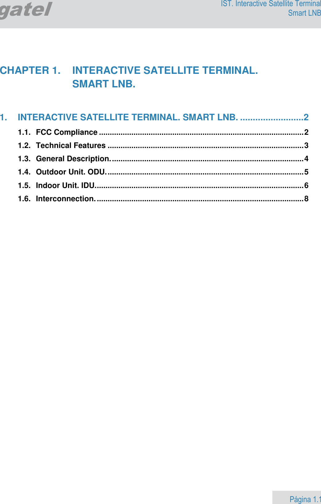                    Página 1.1        Egatel IST. Interactive Satellite Terminal Smart LNB    CHAPTER 1.  INTERACTIVE SATELLITE TERMINAL.    SMART LNB.   1. INTERACTIVE SATELLITE TERMINAL. SMART LNB. ......................... 2 1.1. FCC Compliance ............................................................................................... 2 1.2. Technical Features ........................................................................................... 3 1.3. General Description. ......................................................................................... 4 1.4. Outdoor Unit. ODU. ........................................................................................... 5 1.5. Indoor Unit. IDU. ................................................................................................ 6 1.6. Interconnection. ................................................................................................ 8  