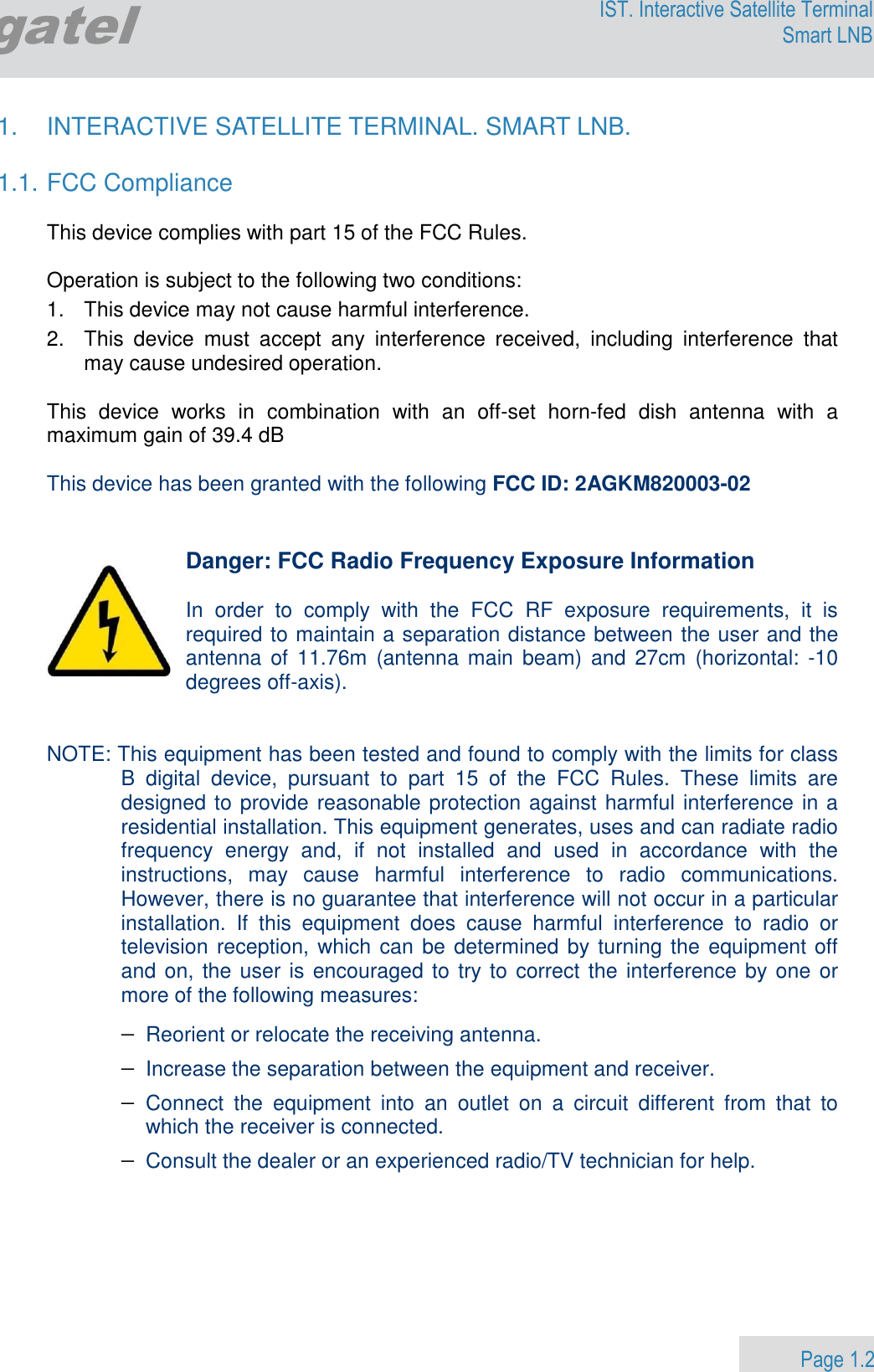                 Page 1.2 Egatel IST. Interactive Satellite Terminal Smart LNB  1.  INTERACTIVE SATELLITE TERMINAL. SMART LNB.  1.1. FCC Compliance  This device complies with part 15 of the FCC Rules.   Operation is subject to the following two conditions:  1.   This device may not cause harmful interference. 2.   This  device  must  accept  any  interference  received,  including  interference  that   may cause undesired operation.  This  device  works  in  combination  with  an  off-set  horn-fed  dish  antenna  with  a maximum gain of 39.4 dB  This device has been granted with the following FCC ID: 2AGKM820003-02   Danger: FCC Radio Frequency Exposure Information  In  order  to  comply  with  the  FCC  RF  exposure  requirements,  it  is required to maintain a separation distance between the user and the antenna  of  11.76m  (antenna  main  beam) and  27cm  (horizontal:  -10 degrees off-axis).   NOTE: This equipment has been tested and found to comply with the limits for class B  digital  device,  pursuant  to  part  15  of  the  FCC  Rules.  These  limits  are designed to provide reasonable protection against harmful interference in a residential installation. This equipment generates, uses and can radiate radio frequency  energy  and,  if  not  installed  and  used  in  accordance  with  the instructions,  may  cause  harmful  interference  to  radio  communications. However, there is no guarantee that interference will not occur in a particular installation.  If  this  equipment  does  cause  harmful  interference  to  radio  or television reception, which can be determined by turning the equipment off and on, the user is encouraged to try to correct the interference by one or more of the following measures: − Reorient or relocate the receiving antenna. − Increase the separation between the equipment and receiver. − Connect  the  equipment  into  an  outlet  on  a  circuit  different  from  that  to which the receiver is connected. − Consult the dealer or an experienced radio/TV technician for help.     