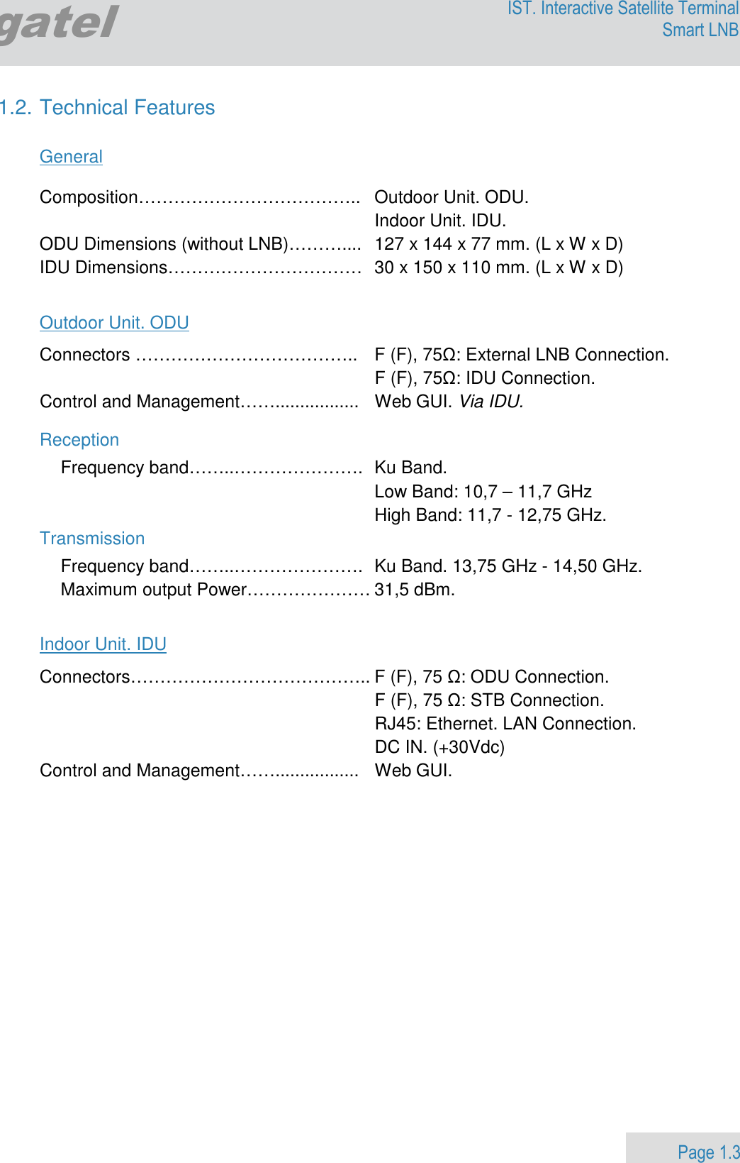                 Page 1.3 Egatel IST. Interactive Satellite Terminal Smart LNB  1.2. Technical Features  General  Composition………………………………..  Outdoor Unit. ODU.   Indoor Unit. IDU. ODU Dimensions (without LNB)………....  127 x 144 x 77 mm. (L x W x D)  IDU Dimensions……………………………  30 x 150 x 110 mm. (L x W x D)  Outdoor Unit. ODU Connectors ………………………………..  F (F), 75Ω: External LNB Connection.   F (F), 75Ω: IDU Connection. Control and Management…….................  Web GUI. Via IDU. Reception Frequency band……..………………….  Ku Band.    Low Band: 10,7 – 11,7 GHz   High Band: 11,7 - 12,75 GHz. Transmission Frequency band……..………………….  Ku Band. 13,75 GHz - 14,50 GHz. Maximum output Power………………… 31,5 dBm.   Indoor Unit. IDU Connectors………………………………….. F (F), 75 Ω: ODU Connection.   F (F), 75 Ω: STB Connection.   RJ45: Ethernet. LAN Connection.   DC IN. (+30Vdc)   Control and Management…….................  Web GUI.     