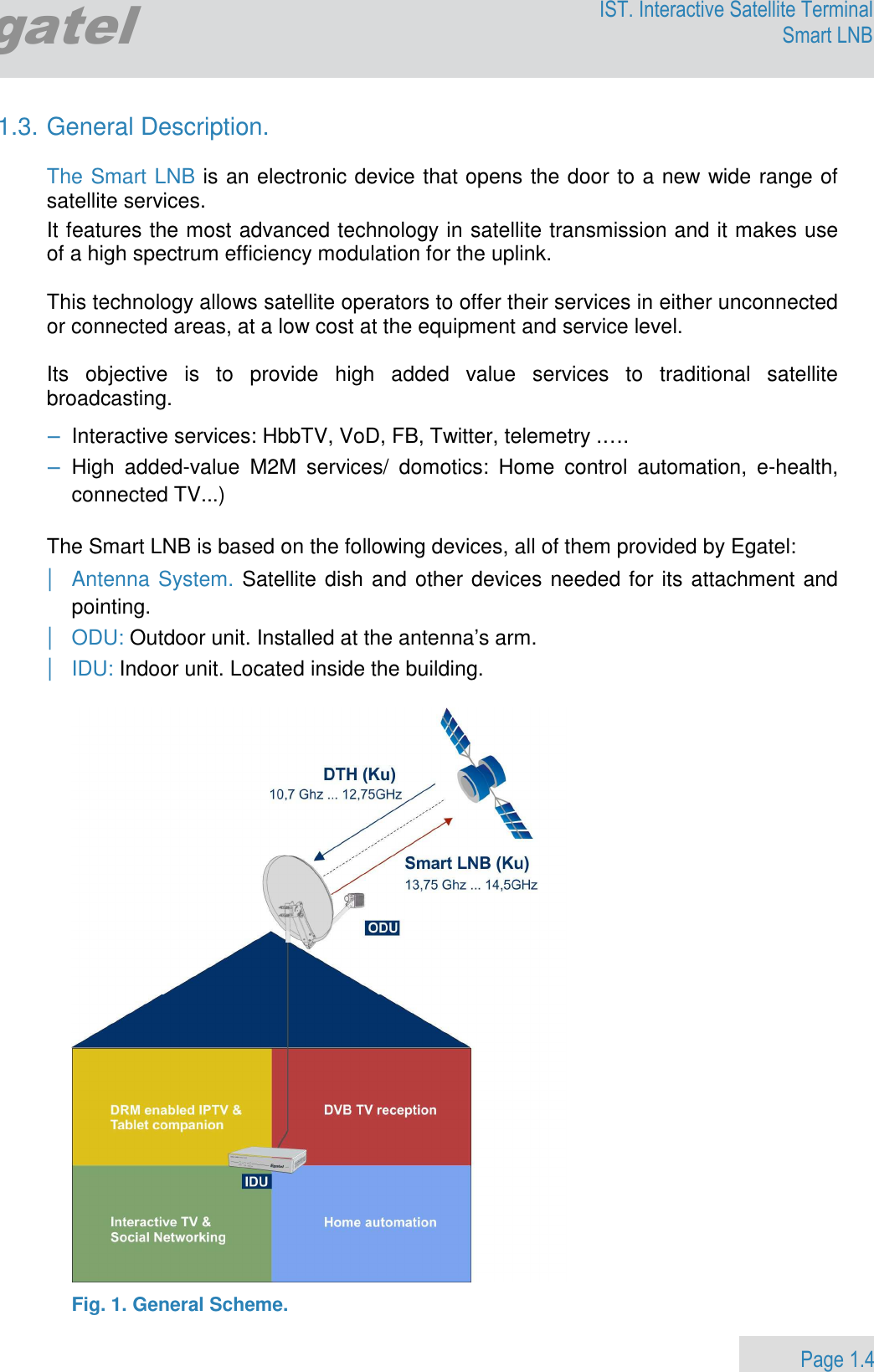                 Page 1.4 Egatel IST. Interactive Satellite Terminal Smart LNB  1.3. General Description.   The Smart LNB is an electronic device that opens the door to a new wide range of satellite services.   It features the most advanced technology in satellite transmission and it makes use of a high spectrum efficiency modulation for the uplink.  This technology allows satellite operators to offer their services in either unconnected or connected areas, at a low cost at the equipment and service level.  Its  objective  is  to  provide  high  added  value  services  to  traditional  satellite broadcasting. − Interactive services: HbbTV, VoD, FB, Twitter, telemetry .…. − High  added-value  M2M  services/  domotics:  Home  control  automation,  e-health, connected TV...)   The Smart LNB is based on the following devices, all of them provided by Egatel: | Antenna System. Satellite dish and other devices needed for its attachment and pointing.  | ODU: Outdoor unit. Installed at the antenna’s arm.  | IDU: Indoor unit. Located inside the building.     Fig. 1. General Scheme. 