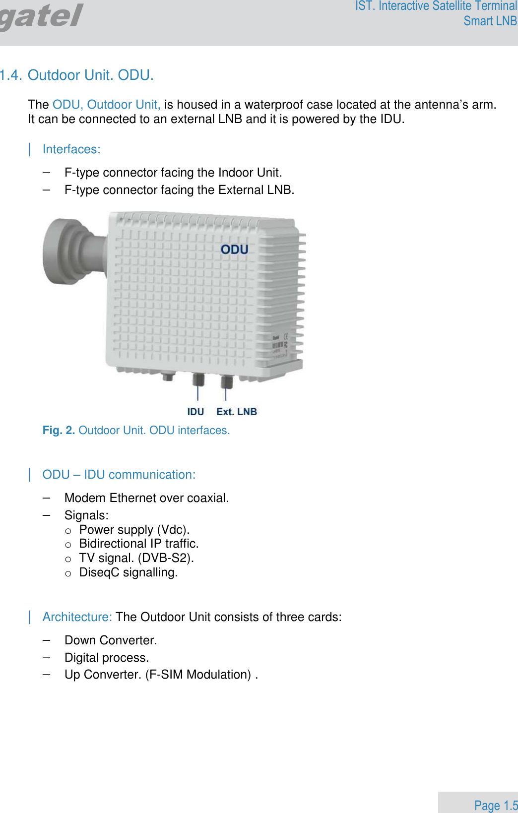                 Page 1.5 Egatel IST. Interactive Satellite Terminal Smart LNB  1.4. Outdoor Unit. ODU.  The ODU, Outdoor Unit, is housed in a waterproof case located at the antenna’s arm. It can be connected to an external LNB and it is powered by the IDU.  | Interfaces: − F-type connector facing the Indoor Unit. − F-type connector facing the External LNB.    Fig. 2. Outdoor Unit. ODU interfaces.   | ODU – IDU communication: − Modem Ethernet over coaxial.  − Signals:  o  Power supply (Vdc).  o  Bidirectional IP traffic.  o  TV signal. (DVB-S2). o  DiseqC signalling.   | Architecture: The Outdoor Unit consists of three cards:  − Down Converter.    − Digital process.  − Up Converter. (F-SIM Modulation) .      