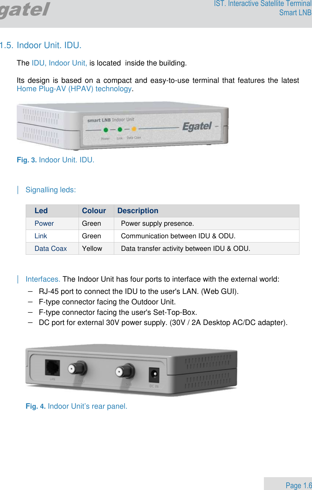                 Page 1.6 Egatel IST. Interactive Satellite Terminal Smart LNB  1.5. Indoor Unit. IDU.  The IDU, Indoor Unit, is located  inside the building.  Its design is based on a  compact and easy-to-use terminal that features the latest Home Plug-AV (HPAV) technology.    Fig. 3. Indoor Unit. IDU.   | Signalling leds:  Led  Colour  Description Power  Green  Power supply presence. Link  Green  Communication between IDU &amp; ODU.  Data Coax  Yellow  Data transfer activity between IDU &amp; ODU.   | Interfaces. The Indoor Unit has four ports to interface with the external world: − RJ-45 port to connect the IDU to the user&apos;s LAN. (Web GUI). − F-type connector facing the Outdoor Unit. − F-type connector facing the user&apos;s Set-Top-Box. − DC port for external 30V power supply. (30V / 2A Desktop AC/DC adapter).     Fig. 4. Indoor Unit’s rear panel.        