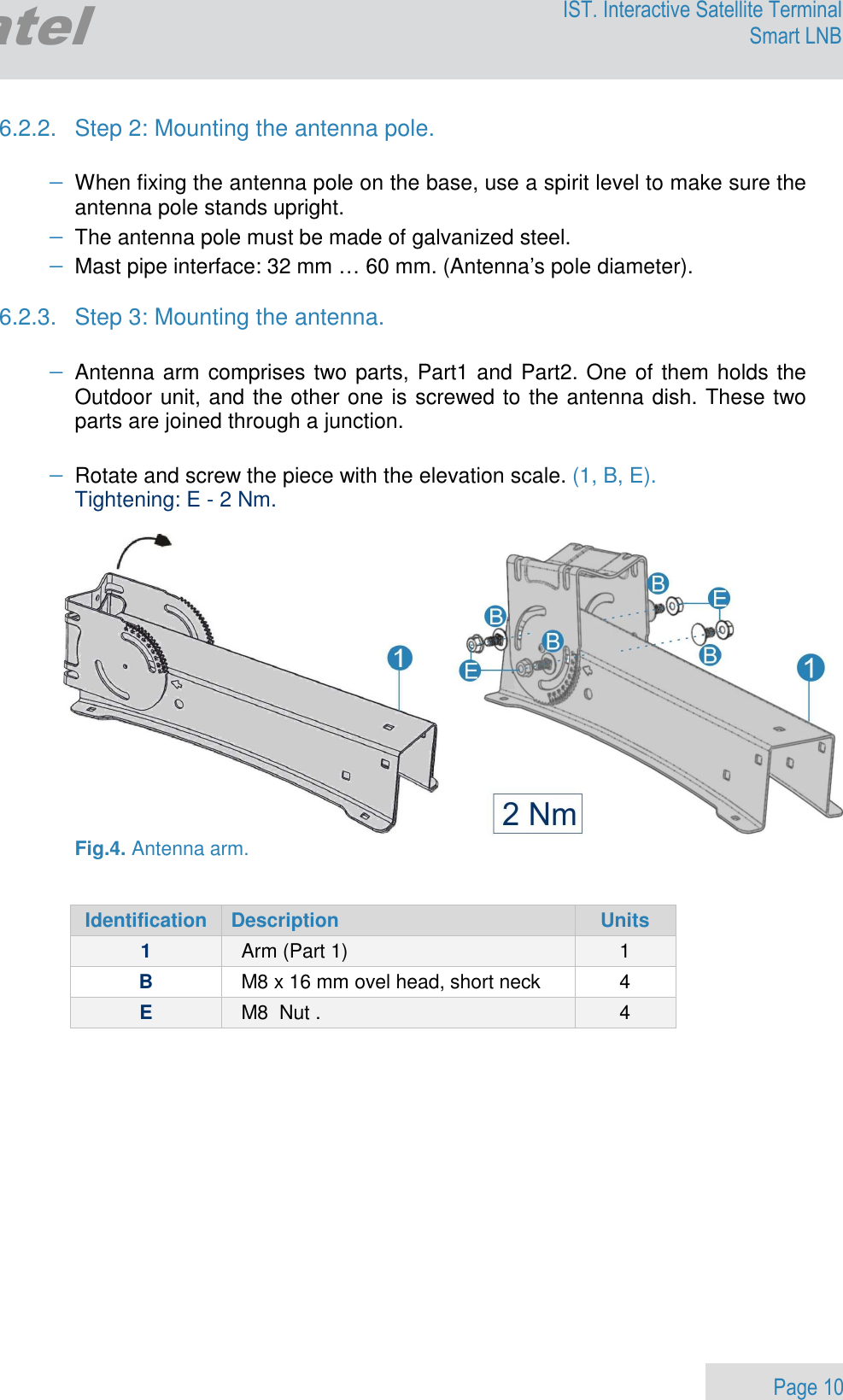                 Page 10 Egatel IST. Interactive Satellite Terminal Smart LNB  6.2.2.  Step 2: Mounting the antenna pole.  − When fixing the antenna pole on the base, use a spirit level to make sure the antenna pole stands upright. − The antenna pole must be made of galvanized steel.  − Mast pipe interface: 32 mm … 60 mm. (Antenna’s pole diameter).  6.2.3.  Step 3: Mounting the antenna.  − Antenna arm comprises two parts, Part1 and Part2. One of them holds the Outdoor unit, and the other one is screwed to the antenna dish. These two parts are joined through a junction.  − Rotate and screw the piece with the elevation scale. (1, B, E). Tightening: E - 2 Nm.     Fig.4. Antenna arm.   Identification  Description  Units 1  Arm (Part 1)  1 B  M8 x 16 mm ovel head, short neck  4 E  M8  Nut .   4  