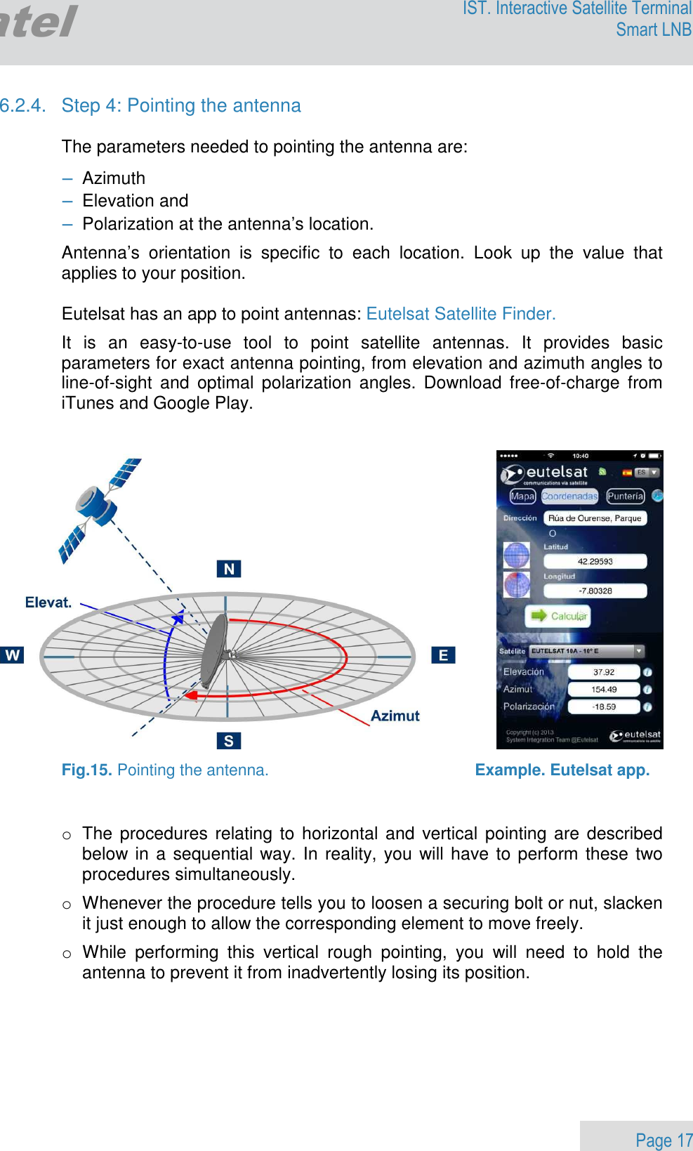                 Page 17 Egatel IST. Interactive Satellite Terminal Smart LNB  6.2.4.  Step 4: Pointing the antenna  The parameters needed to pointing the antenna are: − Azimuth − Elevation and − Polarization at the antenna’s location. Antenna’s  orientation  is  specific  to  each  location.  Look  up  the  value  that applies to your position.    Eutelsat has an app to point antennas: Eutelsat Satellite Finder. It  is  an  easy-to-use  tool  to  point  satellite  antennas.  It  provides  basic parameters for exact antenna pointing, from elevation and azimuth angles to line-of-sight  and  optimal  polarization  angles.  Download  free-of-charge  from iTunes and Google Play.      Fig.15. Pointing the antenna.                                              Example. Eutelsat app.   o  The procedures  relating to  horizontal  and  vertical pointing are  described below in a sequential way. In reality, you will have to perform these two procedures simultaneously. o  Whenever the procedure tells you to loosen a securing bolt or nut, slacken it just enough to allow the corresponding element to move freely. o  While  performing  this  vertical  rough  pointing,  you  will  need  to  hold  the antenna to prevent it from inadvertently losing its position.   