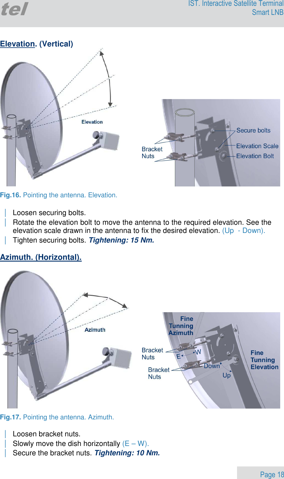                 Page 18 Egatel IST. Interactive Satellite Terminal Smart LNB  Elevation. (Vertical)     Fig.16. Pointing the antenna. Elevation.  | Loosen securing bolts.  | Rotate the elevation bolt to move the antenna to the required elevation. See the elevation scale drawn in the antenna to fix the desired elevation. (Up  - Down). | Tighten securing bolts. Tightening: 15 Nm.  Azimuth. (Horizontal).      Fig.17. Pointing the antenna. Azimuth.  | Loosen bracket nuts.  | Slowly move the dish horizontally (E – W). | Secure the bracket nuts. Tightening: 10 Nm. 