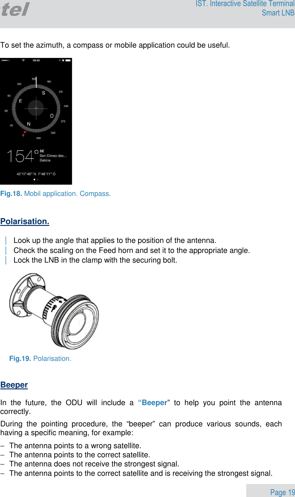                 Page 19 Egatel IST. Interactive Satellite Terminal Smart LNB  To set the azimuth, a compass or mobile application could be useful.    Fig.18. Mobil application. Compass.   Polarisation.   | Look up the angle that applies to the position of the antenna. | Check the scaling on the Feed horn and set it to the appropriate angle. | Lock the LNB in the clamp with the securing bolt.    Fig.19. Polarisation.   Beeper   In  the  future,  the  ODU  will  include  a  “Beeper”  to  help  you  point  the  antenna correctly. During  the  pointing  procedure,  the  “beeper”  can  produce  various  sounds,  each having a specific meaning, for example: −  The antenna points to a wrong satellite.  −  The antenna points to the correct satellite. −  The antenna does not receive the strongest signal. −  The antenna points to the correct satellite and is receiving the strongest signal. 