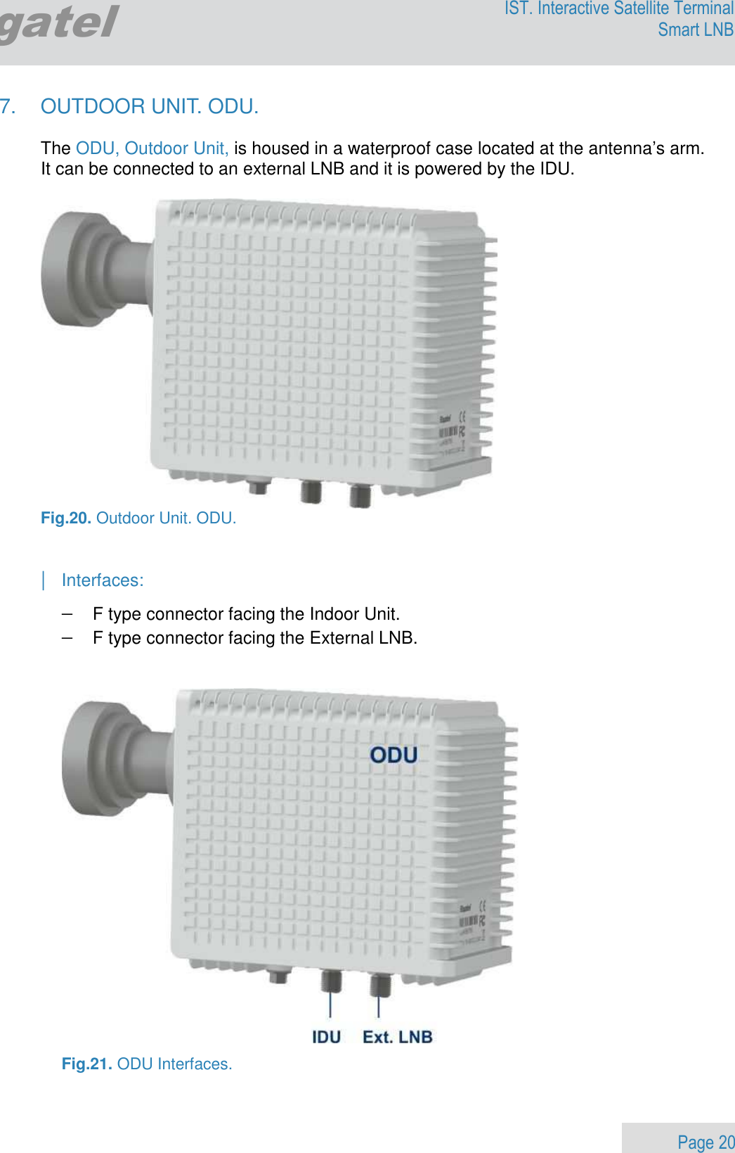                 Page 20 Egatel IST. Interactive Satellite Terminal Smart LNB  7.  OUTDOOR UNIT. ODU.  The ODU, Outdoor Unit, is housed in a waterproof case located at the antenna’s arm. It can be connected to an external LNB and it is powered by the IDU.   Fig.20. Outdoor Unit. ODU.   | Interfaces: − F type connector facing the Indoor Unit. − F type connector facing the External LNB.     Fig.21. ODU Interfaces. 