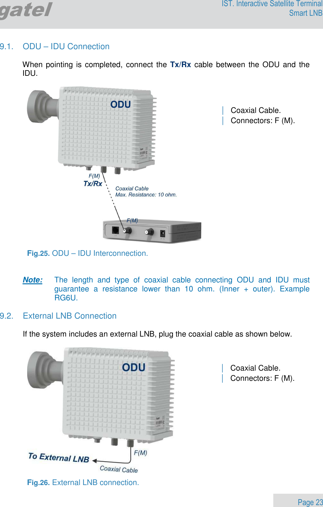                 Page 23 Egatel IST. Interactive Satellite Terminal Smart LNB  9.1.  ODU – IDU Connection  When pointing is  completed, connect the  Tx/Rx cable between  the  ODU and the IDU.    Fig.25. ODU – IDU Interconnection.   Note:     The  length  and  type  of  coaxial  cable  connecting  ODU  and  IDU  must guarantee  a  resistance  lower  than  10  ohm.  (Inner  +  outer).  Example RG6U.  9.2.  External LNB Connection  If the system includes an external LNB, plug the coaxial cable as shown below.     Fig.26. External LNB connection. | Coaxial Cable. | Connectors: F (M).  | Coaxial Cable. | Connectors: F (M).  