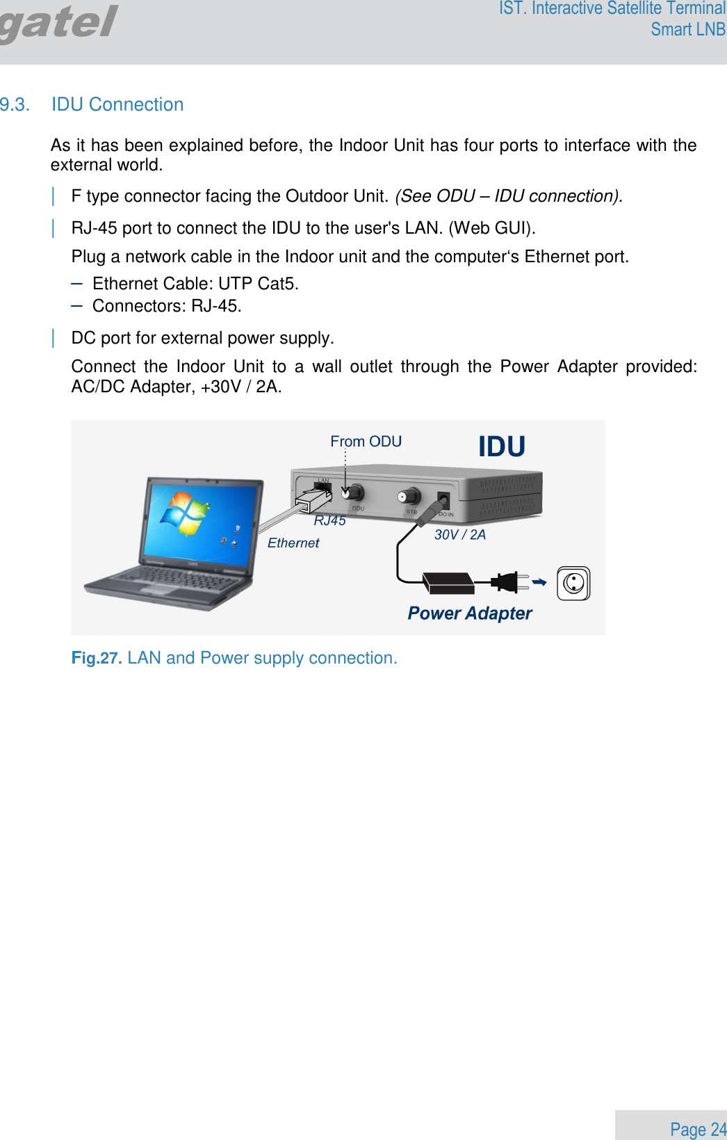                 Page 24 Egatel IST. Interactive Satellite Terminal Smart LNB  9.3.  IDU Connection  As it has been explained before, the Indoor Unit has four ports to interface with the external world. | F type connector facing the Outdoor Unit. (See ODU – IDU connection). | RJ-45 port to connect the IDU to the user&apos;s LAN. (Web GUI). Plug a network cable in the Indoor unit and the computer‘s Ethernet port. – Ethernet Cable: UTP Cat5. – Connectors: RJ-45. | DC port for external power supply.  Connect  the  Indoor  Unit  to  a  wall  outlet  through  the  Power  Adapter  provided: AC/DC Adapter, +30V / 2A.    Fig.27. LAN and Power supply connection.       