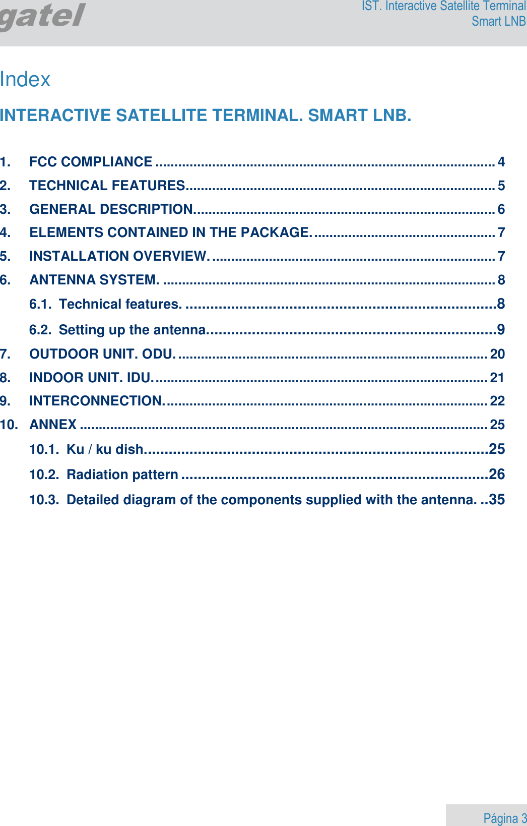                    Página 3        Egatel IST. Interactive Satellite Terminal Smart LNB  Index  INTERACTIVE SATELLITE TERMINAL. SMART LNB.   1. FCC COMPLIANCE .......................................................................................... 4 2. TECHNICAL FEATURES .................................................................................. 5 3. GENERAL DESCRIPTION. ............................................................................... 6 4. ELEMENTS CONTAINED IN THE PACKAGE. ................................................ 7 5. INSTALLATION OVERVIEW. ........................................................................... 7 6. ANTENNA SYSTEM. ........................................................................................ 8 6.1. Technical features. ........................................................................... 8 6.2. Setting up the antenna. ..................................................................... 9 7. OUTDOOR UNIT. ODU. .................................................................................. 20 8. INDOOR UNIT. IDU. ........................................................................................ 21 9. INTERCONNECTION. ..................................................................................... 22 10.  ANNEX ............................................................................................................ 25 10.1. Ku / ku dish. .................................................................................. 25 10.2. Radiation pattern .......................................................................... 26 10.3. Detailed diagram of the components supplied with the antenna. .. 35  