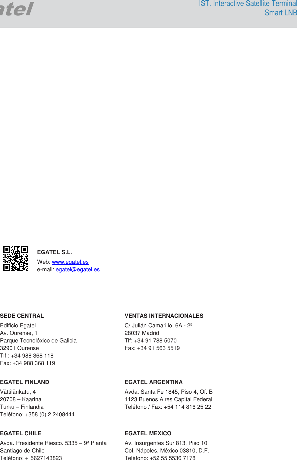                               Egatel IST. Interactive Satellite Terminal Smart LNB                          EGATEL S.L. Web: www.egatel.es  e-mail: egatel@egatel.es     SEDE CENTRAL  VENTAS INTERNACIONALES Edificio Egatel  C/ Julián Camarillo, 6A - 2ª  Av. Ourense, 1  28037 Madrid Parque Tecnolóxico de Galicia   Tlf: +34 91 788 5070 32901 Ourense  Fax: +34 91 563 5519 Tlf.: +34 988 368 118      Fax: +34 988 368 119  EGATEL FINLAND   EGATEL ARGENTINA Vättilänkatu, 4   Avda. Santa Fe 1845, Piso 4, Of. B 20708 – Kaarina   1123 Buenos Aires Capital Federal Turku – Finlandia   Teléfono / Fax: +54 114 816 25 22  Teléfono: +358 (0) 2 2408444     EGATEL CHILE   EGATEL MEXICO Avda. Presidente Riesco. 5335 – 9ª Planta  Av. Insurgentes Sur 813, Piso 10 Santiago de Chile  Col. Nápoles, México 03810, D.F. Teléfono: + 5627143823  Teléfono: +52 55 5536 7178  