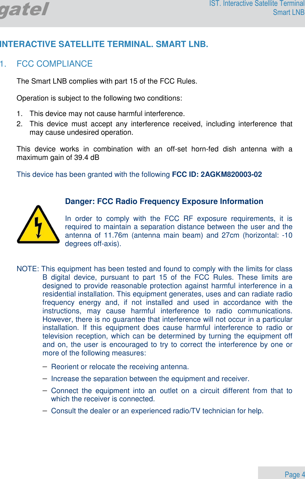                 Page 4 Egatel IST. Interactive Satellite Terminal Smart LNB  INTERACTIVE SATELLITE TERMINAL. SMART LNB.  1.  FCC COMPLIANCE  The Smart LNB complies with part 15 of the FCC Rules.   Operation is subject to the following two conditions:  1.   This device may not cause harmful interference. 2.   This  device  must  accept  any  interference  received,  including  interference  that   may cause undesired operation.  This  device  works  in  combination  with  an  off-set  horn-fed  dish  antenna  with  a maximum gain of 39.4 dB  This device has been granted with the following FCC ID: 2AGKM820003-02   Danger: FCC Radio Frequency Exposure Information  In  order  to  comply  with  the  FCC  RF  exposure  requirements,  it  is required to maintain a separation distance between the user and the antenna  of  11.76m  (antenna  main beam)  and  27cm (horizontal:  -10 degrees off-axis).   NOTE: This equipment has been tested and found to comply with the limits for class B  digital  device,  pursuant  to  part  15  of  the  FCC  Rules.  These  limits  are designed to provide reasonable protection against harmful interference in a residential installation. This equipment generates, uses and can radiate radio frequency  energy  and,  if  not  installed  and  used  in  accordance  with  the instructions,  may  cause  harmful  interference  to  radio  communications. However, there is no guarantee that interference will not occur in a particular installation.  If  this  equipment  does  cause  harmful  interference  to  radio  or television reception, which can be determined by turning the equipment off and on, the user is encouraged to try to correct the interference by one or more of the following measures: − Reorient or relocate the receiving antenna. − Increase the separation between the equipment and receiver. − Connect  the  equipment  into  an  outlet  on  a  circuit  different  from  that  to which the receiver is connected. − Consult the dealer or an experienced radio/TV technician for help.   