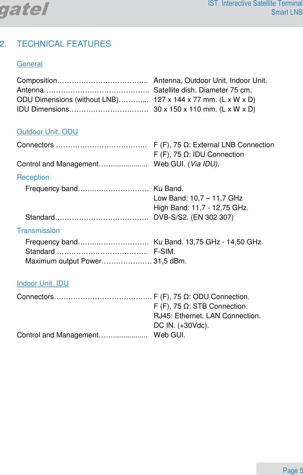                 Page 5 Egatel IST. Interactive Satellite Terminal Smart LNB  2.  TECHNICAL FEATURES  General  Composition………………………………..  Antenna, Outdoor Unit, Indoor Unit. Antenna……………………………………..  Satellite dish. Diameter 75 cm. ODU Dimensions (without LNB)………....  127 x 144 x 77 mm. (L x W x D) IDU Dimensions……………………………  30 x 150 x 110 mm. (L x W x D)  Outdoor Unit. ODU Connectors ………………………………..  F (F), 75 Ω: External LNB Connection   F (F), 75 Ω: IDU Connection Control and Management…….................  Web GUI. (Via IDU). Reception Frequency band……..………………….  Ku Band.    Low Band: 10,7 – 11,7 GHz   High Band: 11,7 - 12,75 GHz. Standard…………………………………  DVB-S/S2. (EN 302 307)  Transmission Frequency band……..………………….  Ku Band. 13,75 GHz - 14,50 GHz. Standard ………………………………..  F-SIM.   Maximum output Power………………… 31,5 dBm.   Indoor Unit. IDU Connectors………………………………….. F (F), 75 Ω: ODU Connection.   F (F), 75 Ω: STB Connection.   RJ45: Ethernet. LAN Connection.   DC IN. (+30Vdc).   Control and Management…….................  Web GUI. 