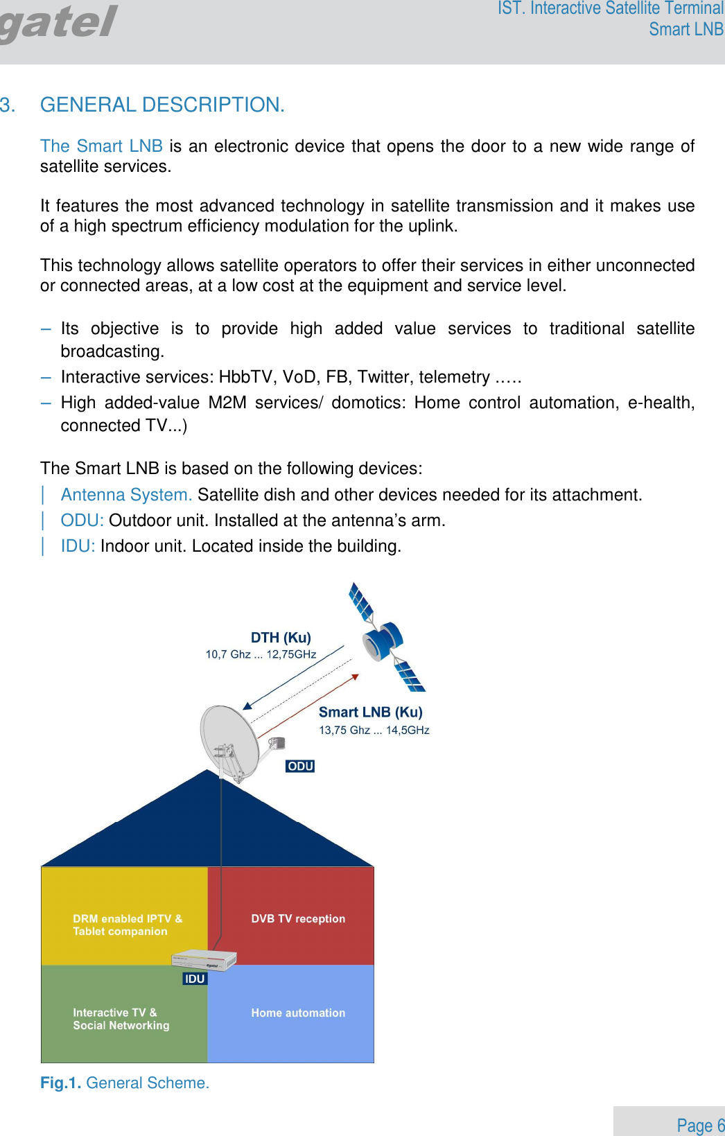                 Page 6 Egatel IST. Interactive Satellite Terminal Smart LNB  3.  GENERAL DESCRIPTION.   The Smart LNB is an electronic device that opens the door to a new wide range of satellite services.    It features the most advanced technology in satellite transmission and it makes use of a high spectrum efficiency modulation for the uplink.  This technology allows satellite operators to offer their services in either unconnected or connected areas, at a low cost at the equipment and service level.  − Its  objective  is  to  provide  high  added  value  services  to  traditional  satellite broadcasting. − Interactive services: HbbTV, VoD, FB, Twitter, telemetry .…. − High  added-value  M2M  services/  domotics:  Home  control  automation,  e-health, connected TV...)    The Smart LNB is based on the following devices: | Antenna System. Satellite dish and other devices needed for its attachment.  | ODU: Outdoor unit. Installed at the antenna’s arm.  | IDU: Indoor unit. Located inside the building.    Fig.1. General Scheme. 